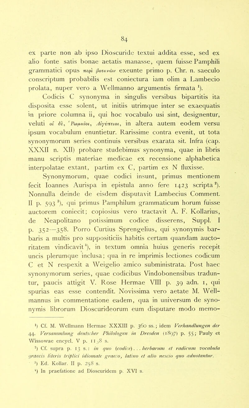 ex parte non ab ipso Dioscuride textui addita esse, sed ex alio fonte satis bonae aetatis manasse, quem fuisse Pamphili grammatici opus ti£qI (iornvai/ exeunte primo p. Chr. n. saeculo conscriptum probabilis est coniectura iam olim a Lambecio prolata, nuper vero a Wellmanno argumentis firmata ^). Codicis C synonyma in singulis versibus bipartitis ita disposita esse solent, ut initiis utrimque inter se exaequatis in priore columna ii, qui hoc vocabulo usi sint, designentur, veluti ot AiyvTtzLoi, in altera autem eodem versu ipsum vocabulum enuntietur. Rarissime contra evenit, ut tota synonymorum series continuis versibus exarata sit. Infra (cap. XXXII n. XII) probare studebimus synonyma, quae in libris manu scriptis materiae medicae ex recensione alphabetica interpolatae extant, partim ex C, partim ex N fluxisse. Synonymorum, quae codici insunt, primus mentionem fecit loannes Aurispa in epistula anno fere 1423 scripta^). Nonnulla deinde de eisdem disputavit Lambecius Comment. II p. 593 ^), qui primus Pamphilum grammaticum horum fuisse auctorem coniecit; copiosius vero tractavit A. F. Kollarius, de Neapolitano potissimum codice disserens. Suppi. I p. 352—358. Porro Curtius Sprengelius, qui synonymis bar- baris a multis pro suppositiciis habitis certam quandam aucto- ritatem vindicavit^), in textum omnia huius generis recepit uncis plerumque inclusa; qua in re imprimis lectiones codicum C et N respexit a Weigelio amico subministrata. Post haec synonymorum series, quae codicibus Vindobonensibus tradun- tur, paucis attigit V. Rose Hermae VIII p. 39 adn. i, qui spurias eas esse contendit. Novissima vero aetate M. Well- mannus in commentatione eadem, qua in universum de syno- nymis librorum Dioscurideorum eum disputare modo memo- *) •*) *) Cf. M. Wellmann Hermae XXXIII p. 360 ss.; idem Verhandlungen der 44. Versammlung deutscher Philologen in Dresden (1897) p. 55» Pauly et Wissowae encycl. V p. 11 ^8 s. Cf. supra p. 13 s.: in quo (codice)... herbarum et radicum vocabula graecis literis triplici idiomate graeco, latino et alio nescio quo adnotantur. •*) Ed. Kollar. II p. 258 s. '“) In praefatione ad Dioscuridem p. XVI s.