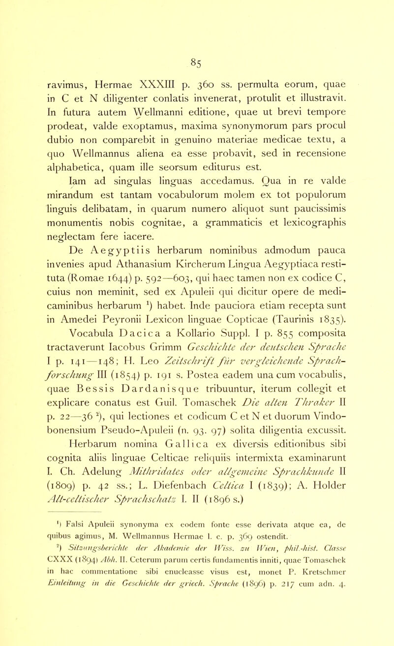 ravimus, Hermae XXXIII p. 360 ss. permulta eorum, quae in C et N diligenter conlatis invenerat, protulit et illustravit. In futura autem Wellmanni editione, quae ut brevi tempore prodeat, valde exoptamus, maxima synonymorum pars procul dubio non comparebit in genuino materiae medicae textu, a quo Wellmannus aliena ea esse probavit, sed in recensione alphabetica, quam ille seorsum editurus est. lam ad singulas linguas accedamus. Qua in re valde mirandum est tantam vocabulorum molem ex tot populorum linguis delibatam, in quarum numero aliquot sunt paucissimis monumentis nobis cognitae, a grammaticis et lexicographis neglectam fere iacere. De Aegyptiis herbarum nominibus admodum pauca invenies apud Athanasium Kircherum Lingua Aegyptiaca resti- tuta (Romae 1644) p. 592—603, qui haec tamen non ex codice C, cuius non meminit, sed ex Apuleii qui dicitur opere de medi- caminibus herbarum habet. Inde pauciora etiam recepta sunt in Amedei Peyronii Lexicon linguae Copticae (Taurinis 1835). Vocabula Dacica a Kollario Suppi. I p. 855 composita tractaverunt lacobus Grimm Gcschichtc der de2itschen Sprache I p. 141 —148; II. Leo Zcitschrift fur vcrglcichcndc Sprach- forschiing III (1854) p. 191 s. Postea eadem una cum vocabulis, quae Bessis Dardaniscjue tribuuntur, iterum collegit et explicare conatus est Guil. Tomaschek Die alteu Throdecr II p. 22—36 ^), qui lectiones et codicum C et N et duorum Vindo- bonensium Pseudo-Apuleii (n. 93. 97) solita diligentia excussit. Herbarum nomina Gallica ex diversis editionibus sibi cognita aliis linguae Celticae reliquiis intermixta examinarunt I. Ch. Adelung Mithridates oder allgcmeinc Sprachkuudc II (1809) p. 42 ss.; L. Diefenbach Celtica I (1839); Holder Alt-celtischcr Sprachschatz 1. II (1896 s.) ') Falsi Apuleii synonyma ex eodem fonte esse derivata atque ea, de quibus agimus, M. Wellmannus Hermae 1. c. p. 369 ostendit. 9 Sitzungsbcrichtc der Akademic der Hdss. zit Jl'ie>i, pldl.-hist. Classe CXXX (1894) Abi/. II. Ceterum parum certis fundamentis inniti, quae Tomaschek in hac commentatione sibi enucleasse visus est, monet P. Kretschmer Einledung in dic Gcschichtc der griech. Sprache (1896) p. 217 cum adn. 4.