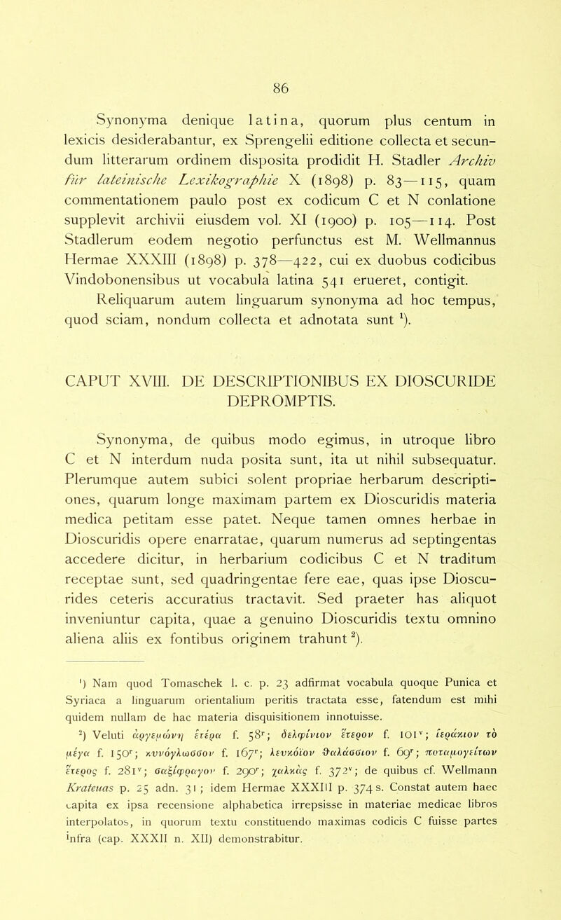 Synonyma denique latina, quorum plus centum in lexicis desiderabantur, ex Sprengelii editione collecta et secun- dum litterarum ordinem disposita prodidit H. Stadler Archiv fur lateinische Lexikographie X (1898) p. 83—115, quam commentationem paulo post ex codicum C et N conlatione supplevit archivii eiusdem vol. XI (1900) p. 105—114. Post Stadlerum eodem negotio perfunctus est M. Wellmannus Hermae XXXIII (1898) p. 378—422, cui ex duobus codicibus Vindobonensibus ut vocabula latina 541 erueret, contigit. Reliquarum autem linguarum synonyma ad hoc tempus, quod sciam, nondum collecta et adnotata sunt ‘). CAPUT XVIII. DE DESCRIPTIONIBUS EX DIOSCURIDE DEPROMPTIS. Synonyma, de quibus modo egimus, in utroque libro C et N interdum nuda posita sunt, ita ut nihil subsequatur. Plerumque autem subici solent propriae herbarum descripti- ones, quarum longe maximam partem ex Dioscuridis materia medica petitam esse patet. Neque tamen omnes herbae in Dioscuridis opere enarratae, quarum numerus ad septingentas accedere dicitur, in herbarium codicibus C et N traditum receptae sunt, sed quadringentae fere eae, quas ipse Dioscu- rides ceteris accuratius tractavit. Sed praeter has aliquot inveniuntur capita, quae a genuino Dioscuridis textu omnino aliena aliis ex fontibus originem trahunt ^), ') Nam quod Tomaschek 1. c. p. 23 adfirmat vocabula quoque Punica et Syriaca a linguarum orientalium peritis tractata esse, fatendum est mihi quidem nullam de hac materia disquisitionem innotuisse. 9 Veluti ttQyeumi/t) eriQa f. 58''; deXrpiviov 'hsQOV f. lOI''; UQuyuov rb fieya f. 150'’; Hvpoy^ujaaor f. 167''; ^svKoiov d-ctidaatoi' f. 69'’; TtoTa/xuyitTcov £T£(iog f. 281''; Ga'^icpQ(xyoi’ f. 290q f, 372''; de quibus cf. Wellmann Krateuas p. 25 adn. 31 ; idem Hermae XXXIII p. 374 s. Constat autem haec capita ex ipsa recensione alphabetica irrepsisse in materiae medicae libros interpolatos, in quorum textu constituendo maximas codicis C fuisse partes Infra (cap. XXXII n. XII) demonstrabitur.