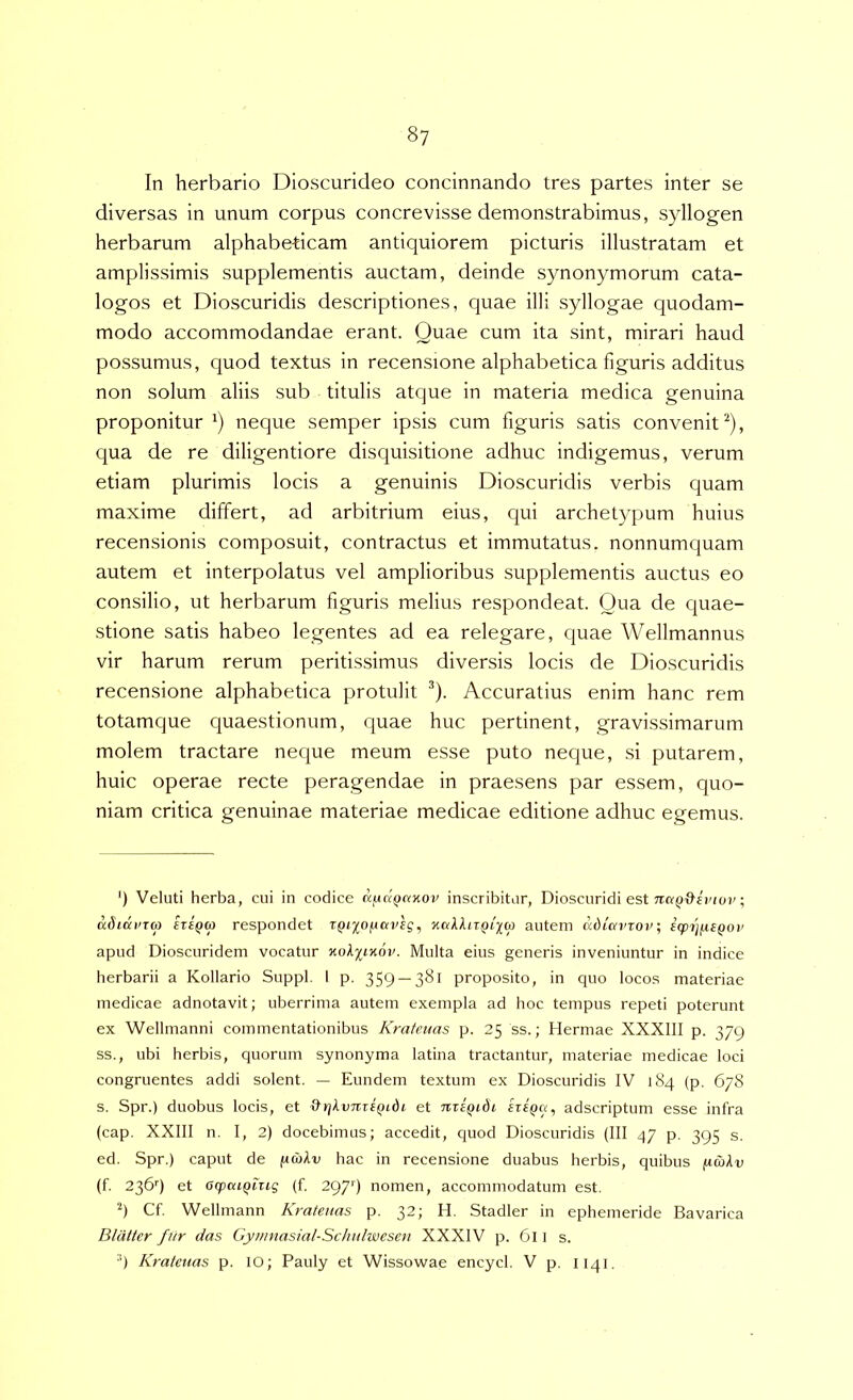 In herbario Dioscurideo concinnando tres partes inter se diversas in unum corpus concrevisse demonstrabimus, syllogen herbarum alphabebcam antiquiorem picturis illustratam et amplissimis supplementis auctam, deinde synonymorum cata- logos et Dioscuridis descriptiones, quae illi syllogae quodam- modo accommodandae erant. Quae cum ita sint, mirari haud possumus, quod textus in recensione alphabetica figuris additus non solum aliis sub titulis atque in materia medica genuina proponitur^) neque semper ipsis cum figuris satis convenit^), qua de re diligentiore disquisitione adhuc indigemus, verum etiam plurimis locis a genuinis Dioscuridis verbis quam maxime differt, ad arbitrium eius, qui archetypum huius recensionis composuit, contractus et immutatus, nonnumquam autem et interpolatus vel amplioribus supplementis auctus eo consilio, ut herbarum figuris melius respondeat. Qua de quae- stione satis habeo legentes ad ea relegare, quae Wellmannus vir harum rerum peritissimus diversis locis de Dioscuridis recensione alphabetica protulit ^). Accuratius enim hanc rem totamque quaestionum, quae huc pertinent, gravissimarum molem tractare neque meum esse puto neque, si putarem, huic operae recte peragendae in praesens par essem, quo- niam critica genuinae materiae medicae editione adhuc egemus. *) Veluti herba, cui in codice KfxdQnxov inscribitur, Dioscuridi est ; adidurm iziQa respondet r^ijo/uai^g, autem ddiavrov; icpijfUQov apud Dioscuridem vocatur KoX%iyi6v. Multa eius generis inveniuntur in indice herbarii a Kollario Suppi, 1 p. 359 — 3^1 proposito, in quo locos materiae medicae adnotavit; uberrima autem exempla ad hoc tempus repeti poterunt ex Wellmanni commentationibus Kratenas p. 25 ss.; Hermae XXXIII p. 379 ss., ubi herbis, quorum synonyma latina tractantur, materiae medicae loci congruentes addi solent. — Eundem textum ex Dioscuridis IV 184 (p. 678 s. Spr.) duobus locis, et &yj>.v7ireQidi et nxiQidi adscriptum esse infra (cap. XXIII n. I, 2) docebimus; accedit, quod Dioscuridis (III 47 p. 395 s. ed. Spr.) caput de jucoAv hac in recensione duabus herbis, quibus ftwAv (f. 236'') et acpcuQiug (f. 297') nomen, accommodatum est. h Cf. Wellmann Kratenas p. 32; H. Stadler in ephemeride Bavarica Bldtter fiir das Gyiimasial-Sclnilwesen XXXIV p. 6l l s. ■') Kratenas p. lO; Pauly et Wissowae encycl. V p. 1141.
