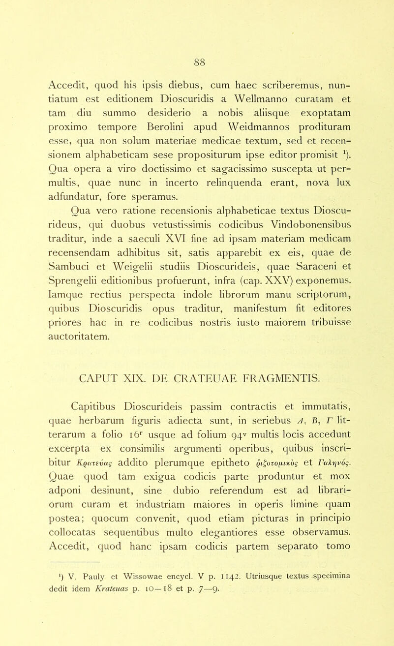 Accedit, quod his ipsis diebus, cum haec scriberemus, nun- tiatum est editionem Dioscuridis a Wellmanno curatam et tam diu summo desiderio a nobis aliisque exoptatam proximo tempore Berolini apud Weidmannos prodituram esse, qua non solum materiae medicae textum, sed et recen- sionem alphabeticam sese propositurum ipse editor promisit ^). Qua opera a viro doctissimo et sagacissimo suscepta ut per- multis, quae nunc in incerto relinquenda erant, nova lux adfundatur, fore speramus. Qua vero ratione recensionis alphabeticae textus Dioscu- rideus, qui duobus vetustissimis codicibus Vindobonensibus traditur, inde a saeculi XVI fine ad ipsam materiam medicam recensendam adhibitus sit, satis apparebit ex eis, quae de Sambuci et Weigelii studiis Dioscurideis, quae Saraceni et Sprengelii editionibus profuerunt, infra (cap. XXV) exponemus, lamque rectius perspecta indole librorum manu scriptorum, quibus Dioscuridis opus traditur, manifestum fit editores priores hac in re codicibus nostris iusto maiorem tribuisse auctoritatem. CAPUT XIX. DE CRATEUAE FRAGMENTIS. Capitibus Dioscurideis passim contractis et immutatis, quae herbarum figuris adiecta sunt, in seriebus A, B, F lit- terarum a folio i6'' usque ad folium 94^ multis locis accedunt excerpta ex consimilis argumenti operibus, quibus inscri- bitur KQazEvag additO plerumque epitheto ^I^^oxofimog et Falrjvog. Quae quod tam exigua codicis parte produntur et mox adponi desinunt, sine dubio referendum est ad librari- orum curam et industriam maiores in operis limine quam postea; quocum convenit, quod etiam picturas in principio collocatas sequentibus multo elegantiores esse observamus. Accedit, quod hanc ipsam codicis partem separato tomo ') V. Pauly et Wissowae encycl. V p. 1142. Utriusque textus specimina dedit idem Krateuas p. 10—18 et p. 7—9-