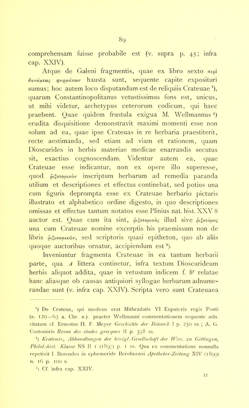 comprehensam fuisse probabile est (v. supra p. 45; infra cap. XXIV). Atque de Galeni fragmentis, quae ex libro sexto nsQi 6vvdfX£(og (pc^Q^aKCOV hausta sunt, sequente capite exposituri sumus; hoc autem loco disputandum est de reliquiis Crateuae ’), quarum Constantinopolitanus vetustissimus fons est, unicus, ut mihi videtur, archetypus ceterorum codicum, cjui haec praebent. Quae quidem frustula exigua M. Wellmannus erudita disquisitione demonstravit maximi momenti esse non solum ad ea, quae ipse Crateuas in re herbaria praestiterit, recte aestimanda, sed etiam ad viam et rationem, quam Dioscurides in herbis materiae medicae enarrandis secutus sit, exactius cognoscendam. Videntur autem ea, quae Crateuae esse indicantur, non ex opere illo superesse, quod inscriptum herbarum ad remedia paranda utilium et descriptiones et effectus continebat, sed potius una cum figuris deprompta esse ex Crateuae herbario picturis illustrato et alphabetico ordine digesto, in quo descriptiones omissas et effectus tantum notatos esse Plinius nat. hist. XXV 8 auctor est. Quae cum ita sint, §itozofUKbg illud sive ^i^oro/Aog una cum Crateuae nomine excerptis his praemissum non de libris (jL^oiofUKwv, sed scriptoris quasi epitheton, c|uo ab aliis quoque auctoribus ornatur, accipiendum est ^). Inveniuntur fragmenta Crateuae in ea tantum herbarii parte, qua A littera continetur, infra textum Dioscurideum herbis aliquot addita, quae in vetustum indicem f. 8’' relatae hanc aliasque ob causas antiquiori syllogae herbarum adnume- randae sunt (v. infra cap. XXIV). Scripta vero sunt Crateuaea ') De Crateua, qui medicus erat Mithradatis VI Eupatoris regis Ponti (a. 120 — 63 a. Chr. n.). praeter Wellmanni commentationem sequente adn. citatam cf. Ernestus H. F. Meyer Gcschlchte der Botanlk I p. 250 ss.; A. G. Costomiris Revue des etiides grecqncs II p. 35^ ss. '•*) Kratenas, Abhaudhuigen der konigl. Gesellschafl der IJlss. zu Gbtfhigen, Philol.-hist. Klasse NS II l (1897) p. l ss. Qua ex commentatione nonnulla repetivit I. Berendes in ephemeride Berolinensi Apotheker-Zeittmg XIV (1899) n. 16 p. 100 s. q Cf. infra cap. XXIV. 12