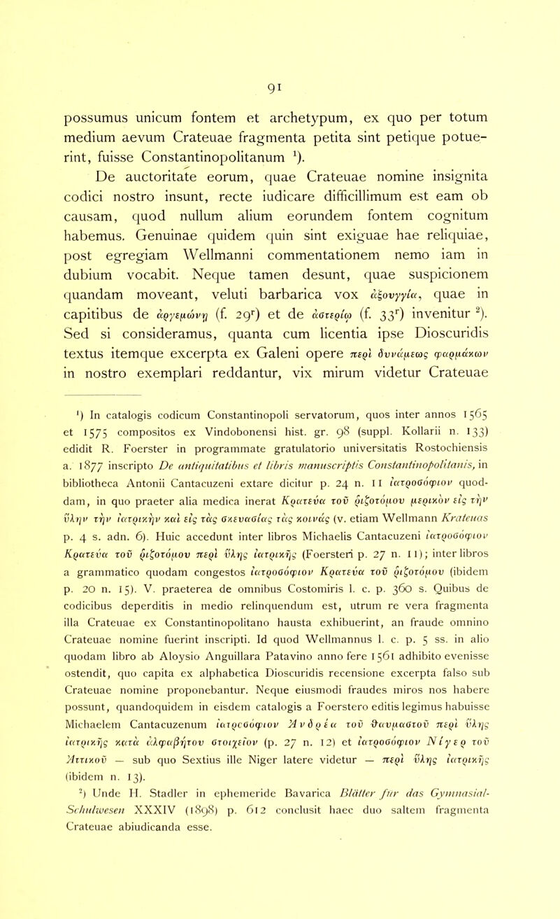 possumus unicum fontem et archetypum, ex quo per totum medium aevum Crateuae fragmenta petita sint petique potue- rint, fuisse Constantinopolitanum ^). De auctoritate eorum, quae Crateuae nomine insignita codici nostro insunt, recte iudicare difficillimum est eam ob causam, quod nullum alium eorundem fontem cognitum habemus. Genuinae quidem quin sint exiguae hae reliquiae, post egregiam Wellmanni commentationem nemo iam in dubium vocabit. Neque tamen desunt, quae suspicionem quandam moveant, veluti barbarica vox a^ovyyia, quae in capitibus de aQys^cavy (f 29') et de aariQia (f 33O invenitur ^). Sed si consideramus, quanta cum licentia ipse Dioscuridis textus itemque excerpta ex Galeni opere nsQi dwu^sag cpaQfidKmv in nostro exemplari reddantur, vix mirum videtur Crateuae ') In catalogis codicum Constantinopoli servatorum, quos inter annos 1565 et 1575 compositos ex Vindobonensi hist. gr. 98 (suppi. Kollarii n. 133) edidit R. Foerster in programmate gratulatorio universitatis Rostochiensis a. 1877 inscripto De antiquitatibus et libris manuscriptis Constantinopoliianis,\n bibliotheca Antonii Cantacuzeni extare dicitur p. 24 n. II ictzQooocpiov quod- dam, in quo praeter alia medica inerat K^ateva tov qt^oroftov (leQiubv eig rr^v v\tjv z7]v icaQiKtjv xal eig zag Gxevaolag zag xoivag (v. etiam Wellmann Kratcuas p. 4 s. adn. 6). Huic accedunt inter libros Michaelis Cantacuzeni iazQOOocpioi' K.Qazeva zov qi^ozofiov 7t£Qi vlrig iazqixijg (Foersteri p. 27 n. II); inter libros a grammatico quodam congestos lazQoaoqnov Kqazeva zov qt^ozo/xov (ibidem p. 20 n. 15). V. praeterea de omnibus Costomiris 1. c. p. 360 s. Quibus de codicibus deperditis in medio relinquendum est, utrum re vera fragmenta illa Crateuae ex Constantinopolitano hausta exhibuerint, an fraude omnino Crateuae nomine fuerint inscripti. Id quod Wellmannus 1. c. p. 5 ss. in alio quodam libro ab Aloysio Anguillara Patavino anno fere 1561 adhibito evenisse ostendit, quo capita ex alphabetica Dioscuridis recensione excerpta falso sub Crateuae nomine proponebantur. Neque eiusmodi fraudes miros nos habere possunt, quandoquidem in eisdem catalogis a Foerstero editis legimus habuisse Michaelem Cantacuzenum iazqcoocpiov Hvbqiu zov &avixaazov neqi viz/g iazqixijg xcna ditpa^-^zov azoiyeiov (p. 27 n. 12) et ictzQOOozpiov Niyeq zov yizzixoi’ — sub quo Sextius ille Niger latere videtur — thqI vkrjg lazQiK)]g (ibidem n. 13). 9 Unde II. Stadler in ephemeride Bavarica Blalter fur das Gyninasial- Scltiihvesen XXXIV (1898) p. 612 conclusit haec duo saltem fragmenta Crateuae abiudicanda esse.