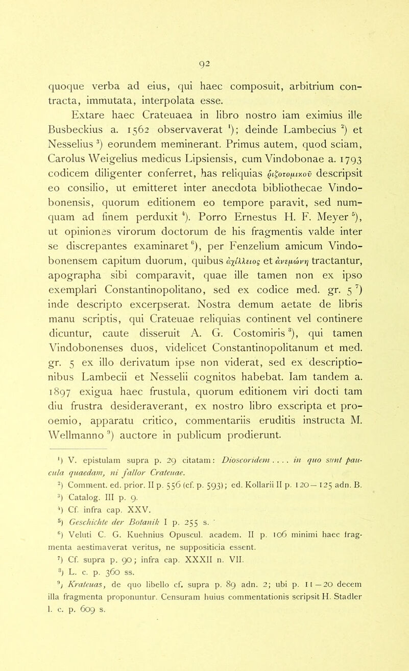 quoque verba ad eius, qui haec composuit, arbitrium con- tracta, immutata, interpolata esse. Extare haec Crateuaea in libro nostro iam eximius ille Busbeckius a. 1562 observaverat ‘); deinde Lambecius et Nesselius eorundem meminerant. Primus autem, quod sciam, Carolus Weigelius medicus Lipsiensis, cum Vindobonae a. 1793 codicem diligenter conferret, has reliquias qi^oto^lv-ov descripsit eo consilio, ut emitteret inter anecdota bibliothecae Vindo- bonensis, quorum editionem eo tempore paravit, sed num- quam ad finem perduxit^). Porro Ernestus H. E. Meyer®), ut opiniones virorum doctorum de his fragmentis valde inter se discrepantes examinaret “), per Fenzelium amicum Vindo- bonensem capitum duorum, quibus a;^;/;AA£tos et tractantur, apographa sibi comparavit, quae ille tamen non ex ipso exemplari Constantinopolitano, sed ex codice med. gr. 5 inde descripto excerpserat. Nostra demum aetate de libris manu scriptis, qui Crateuae reliquias continent vel continere dicuntur, caute disseruit A. G. Costomiris “), qui tamen Vindobonenses duos, videlicet Constantinopolitanum et med. gr. 5 ex illo derivatum ipse non viderat, sed ex descriptio- nibus Lambecii et Nesselii cognitos habebat. Iam tandem a. 1897 exigua haec frustula, quorum editionem viri docti tam diu frustra desideraverant, ex nostro libro exscripta et pro- oemio, apparatu critico, commentariis eruditis instructa M. Wellmanno auctore in publicum prodierunt. ') V. epistulam supra p. 29 citatam: Dioscoridem . . . . in quo sunt pau- cula quaedam, ni fallor Crateuae. Comment. ed. prior. II p. 556 (cf. p. 593); ed. Kollarii II p. 120—125 adn. B. 9 Catalog. III p. 9. ) Cf. infra cap. XXV. Geschichte der Botanik I p. 255 s. ' Veluti C. G. Kuehnius Opuscul. academ. II p. 106 minimi haec frag- menta aestimaverat veritus, ne suppositicia essent. Cf supra p. 90; infra cap. XXXII n. VII. L. c. p. 360 ss. Krateuas, de quo libello cf. supra p. 89 adn. 2; ubi p. 11—20 decem illa fragmenta proponuntur. Censuram huius commentationis scripsit H. Stadler 1. c. p. 609 s.