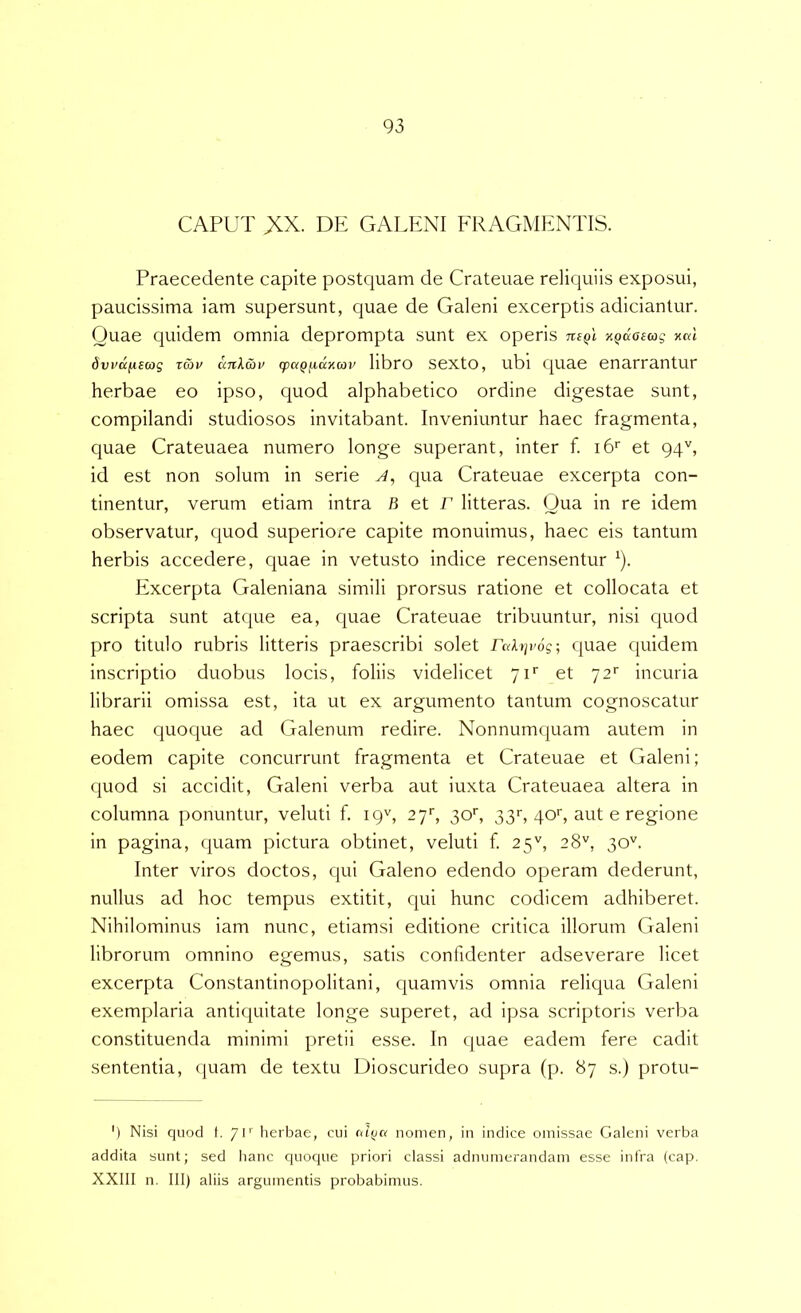 CAPUT XX. DE GAIT:NI FRAGMENTIS. Praecedente capite postquam de Crateuae reliquiis exposui, paucissima iam supersunt, quae de Galeni excerptis adiciantur. Quae quidem omnia deprompta sunt ex operis KQaoEcog xal 6vi’tt[iE0}g xmv unkwv q}ctQfia>icov libro sexto, ubi quae enarrantur herbae eo ipso, quod alphabetico ordine digestae sunt, compilandi studiosos invitabant. Inveniuntur haec fragmenta, quae Crateuaea numero longe superant, inter f. i6'‘ et 94'', id est non solum in serie J, qua Crateuae excerpta con- tinentur, verum etiam intra B et r litteras. Qua in re idem observatur, quod superiore capite monuimus, haec eis tantum herbis accedere, quae in vetusto indice recensentur ^). Excerpta Galeniana simili prorsus ratione et collocata et scripta sunt atque ea, quae Crateuae tribuuntur, nisi quod pro titulo rubris litteris praescribi solet rah]v6g; quae quidem inscriptio duobus locis, foliis videlicet yF et 72'' incuria librarii omissa est, ita ut ex argumento tantum cognoscatur haec quoque ad Galenum redire. Nonnumquam autem in eodem capite concurrunt fragmenta et Crateuae et Galeni; quod si accidit, Galeni verba aut iuxta Crateuaea altera in columna ponuntur, veluti f. 19^, 27', 3oq 33r, qoq aut e regione in pagina, quam pictura obtinet, veluti f. 25'', 28'^, 30''. Inter viros doctos, qui Galeno edendo operam dederunt, nullus ad hoc tempus extitit, qui hunc codicem adhiberet. Nihilominus iam nunc, etiamsi editione critica illorum Galeni librorum omnino egemus, satis confidenter adseverare licet excerpta Constantinopolitani, quamvis omnia reliqua Galeni exemplaria antiquitate longe superet, ad ipsa scriptoris verba constituenda minimi pretii esse. In quae eadem fere cadit sententia, quam de textu Dioscurideo supra (p. 87 s.) protu- ') Nisi quod t. /C' herbae, cui aifja nomen, in indice omissae Galeni verba addita sunt; sed lianc quoque priori classi adnumerandam esse intra (cap. XXIII n. III) aliis argumentis probabimus.