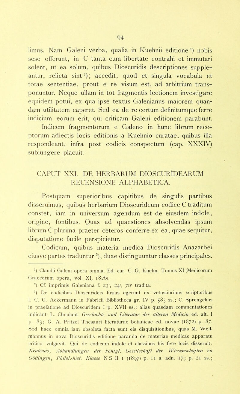 limus. Nam Galeni verba, qualia in Kuehnii editione nobis sese offerunt, in C tanta cum libertate contrahi et immutari solent, ut ea solum, quibus Dioscuridis descriptiones supple- antur, relicta sint^); accedit, quod et singula vocabula et totae sententiae, prout e re visum est, ad arbitrium trans- ponuntur. Neque ullam in tot fragmentis lectionem investigare equidem potui, ex qua ipse textus Galenianus maiorem quan- dam utilitatem caperet. Sed ea de re certum defmitumque ferre indicium eorum erit, qui criticam Galeni editionem parabunt. Indicem fragmentorum e Galeno in hunc librum rece- ptorum adiectis locis editionis a Kuehnio curatae, quibus illa respondeant, infra post codicis conspectum (cap. XXXIV) subiungere placuit. CAPUT XXL DE HERBARUM DIOSCURIDEARUM RECENSIONE AEPHABETICA. Postquam superioribus capitibus de singulis partibus disseruimus, quibus herbarium Dioscurideum codice C traditum constet, iam in universum agendum est de eiusdem indole, origine, fontibus. Ouas ad quaestiones absolvendas ipsum librum C plurima praeter ceteros conferre ex ea, quae sequitur, disputatione facile perspicietur. Codicum, quibus materia medica Dioscuridis Anazarbei eiusve partes traduntur ®), duae distinguuntur classes principales. ') Claudii Galeni opera omnia. Ed. cur. C. G, Kuehn. Tomus XI (Medicorum Graecorum opera, vol. XI, 1826). 4 Cf. imprimis Galeniana f. 2y, 24'', /O'' tradita. De codicibus Dioscurideis fusius egerunt ex vetustioribus scriptoribus I. C. G. Ackermann in Fabricii Bibliotheca gr. IV p. 583 ss.; C. Sprengelius in praefatione ad Dioscuridem I p. XVII ss.; alias quasdam commentationes indicant L. Choulant Geschichfe mid Liiemtur der dlteren Medicin ed. ait. I p 83; G. A. Pritzel Thesauri literaturae botanicae ed. novae (1872) p. 87. Sed haec omnia iam obsoleta facta sunt eis disquisitionibus, quas M. Well- mannus in nova Dioscuridis editione paranda de materiae medicae apparatu critico volgavit. Qui de codicum indole et classibus his fere locis disseruit: Krafenas, Abhatidlungen der kdnigl. Gesellschaft der Wisscnschaften zu Gbttingen, Philol.-hist. Klasse N S II I (1897) p. II s. adn. 17; p. 21 ss.;