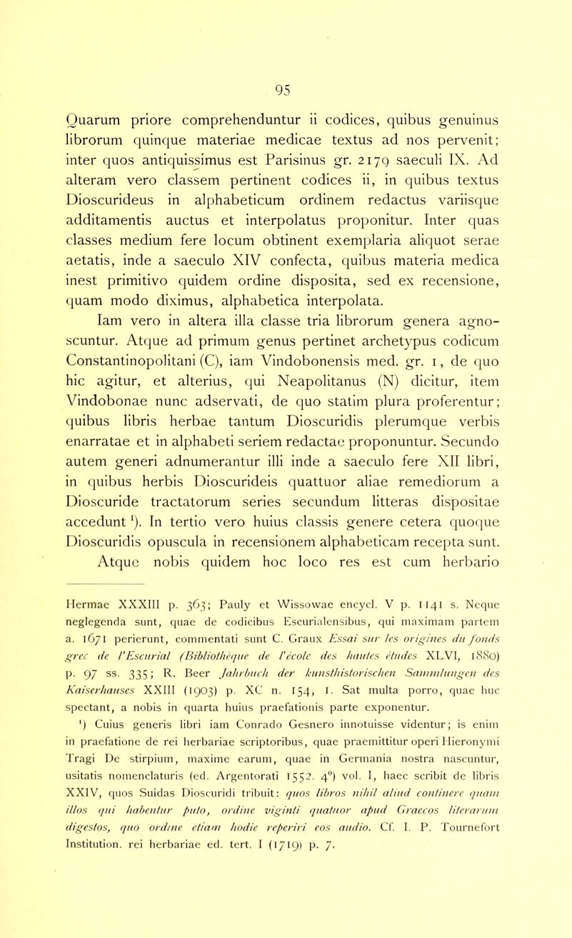 Quarum priore comprehenduntur ii codices, quibus genuinus librorum quinque materiae medicae textus ad nos pervenit; inter quos antiquissimus est Parisinus gr. 2179 saeculi IX. Ad alteram vero classem pertinent codices ii, in quibus textus Dioscurideus in alphabeticum ordinem redactus variisque additamentis auctus et interpolatus proponitur. Inter quas classes medium fere locum obtinent exemplaria aliquot serae aetatis, inde a saeculo XIV confecta, quibus materia medica inest primitivo quidem ordine disposita, sed ex recensione, quam modo diximus, alphabetica interpolata. lam vero in altera illa classe tria librorum genera agno- scuntur. Atque ad primum genus pertinet archetypus codicum Constantinopolitani (C), iam Vindobonensis med. gr. i, de quo hic agitur, et alterius, qui Neapolitanus (N) dicitur, item Vindobonae nunc adservati, de quo statim plura proferentur; quibus libris herbae tantum Dioscuridis plerumque verbis enarratae et in alphabeti seriem redactae proponuntur. Secundo autem generi adnumerantur illi inde a saeculo fere XII libri, in quibus herbis Dioscurideis quattuor aliae remediorum a Dioscuride tractatorum series secundum litteras dispositae accedunt *). In tertio vero huius classis genere cetera quoque Dioscuridis opuscula in recensionem alphabeticam recepta sunt. Atque nobis quidem hoc loco res est cum herbario Hermae XXXIII p. 363: Pauly et Wissowae encycl. V p. 1141 s. Neque neglegenda sunt, quae de codicibus Escurialensibus, qui maximam partem a. 1671 perierunt, commentati sunt C. Graux Essai snr Ics origines dii fornis grcc de l’Escnrial (Bibliotheqne de 1’ecole des hatties ctitdes XLVI, l8<So) p. 97 ss. 335; R. Beer Jahrbitch der kunsthislorischen Samndnngen des Kaiserhauses XXIII (1903) p. XC n. 154, l- Sat multa porro, quae liuc spectant, a nobis in quarta huius praefationis parte exponentur. ') Cuius generis libri iam Conrado Gesnero innotuisse videntur; is enim in praefatione de rei herbariae scriptoribus, quae praemittitur operi Hieronymi Tragi De stirpium, maxime earum, quae in Germania nostra nascuntur, usitatis nomenclaturis (ed. Argentorati 1552. 4) vol. I, liaec scribit de libris XXIV, quos Suidas Dioscuridi tribuit: quos libros nihil aliud continere quam illos (jui habentur puto, ordine viginii quatuor apud Graecos literaruni digestos, quo ord/ne etiam hodie reperiri eos audio. Cf I. P. Tournefort Institution. rei herbariae ed. tert. I (1719) P- 7-