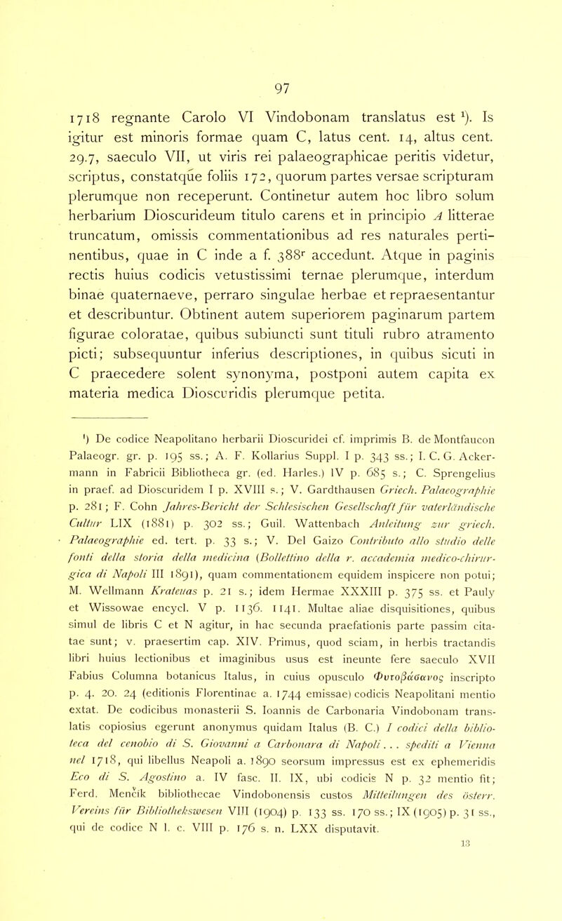 lyiS regnante Carolo VI Vindobonam translatus est ^). Is igitur est minoris formae quam C, latus cent. 14, altus cent. 29.7, saeculo VII, ut viris rei palaeographicae peritis videtur, scriptus, constatciue foliis 172, quorum partes versae scripturam plerumque non receperunt. Continetur autem hoc libro solum herbarium Dioscurideum titulo carens et in principio A litterae truncatum, omissis commentationibus ad res naturales perti- nentibus, quae in C inde a f. 388*' accedunt. Atque in paginis rectis huius codicis vetustissimi ternae plerumque, interdum binae quaternaeve, perraro singulae herbae et repraesentantur et describuntur. Obtinent autem superiorem paginarum partem figurae coloratae, quibus subiuncti sunt tituli rubro atramento picti; subsequuntur inferius descriptiones, in quibus sicuti in C praecedere solent synon}nua, postponi autem capita ex materia medica Dioscuridis plerumque petita. ') De codice Neapolitano herbarii Dioscuridei cf. imprimis B. de Montfaucon Palaeogr. gr. p. 195 ss.; A. F. Kollarius Suppi. I p. 343 ss.; I. C. G. Acker- mann in Fabricii Bibliotheca gr. (ed. Ilarles.) IV p. 685 s.; C. Sprengelius in praef. ad Dioscuridem I p. XVIII ?.; V. Gardthausen Griech. Palacogrnphie p. 281; F. Cohn Jahres-Bericht der Schlesischen Gesellschaff fiir vaterlCludische Citltur LIX (1881) p. 302 ss.; Guil. Wattenbach Anlcitung zur gricch. Palaeographie ed. tert. p. 33 s.; V. Del Gaizo Contributo nilo studio dellc fonti della storia della medicina (Bollettino dclla r. accadenda medico-cJurur- gica di Napoli III 1891), quam commentationem equidem inspicere non potui; M. Wellmann Krateuas p. 21 s.; idem Hermae XXXIII p. 375 ss. et Pauly et Wissowae encycl. V p. 1136. Iiqi- Multae aliae disquisitiones, quibus simul de libris C et N agitur, in hac secunda praefationis parte passim cita- tae sunt; V. praesertim cap. XIV. Primus, quod sciam, in herbis tractandis libri huius lectionibus et imaginibus usus est ineunte fere saeculo XVII Fabius Columna botanicus Italus, in cuius opusculo 0uToj3daai'og inscripto p. 4- 20. 24 (editionis Florentinae a. 1744 emissae) codicis Neapolitani mentio extat. De codicibus monasterii S. loannis de Carbonaria Vindobonam trans- latis copiosius egerunt anonymus quidam Italus (B. C.) / codici della biblio- teca dei ccnobio di S. Giovanni a Carbonara di Napoli. . . spediti a JPetina ncl 1718, qui libellus Neapoli a. 1890 seorsum impressus est ex ephemeridis Eco di S. Agostino a. IV fasc. II. IX, ubi codicis N p. 32 mentio fit; Ferd. Mencik bibliothecae Vindobonensis custos Mitteilungen des osterr. Vercins fiir Bibliothekswescn VllI (1904) p, 133 ss. I/Oss.; IX (1905) p. 31 ss., qui de codice N 1. c. Vlll p. 176 s. n. LXX disputavit. 1.3
