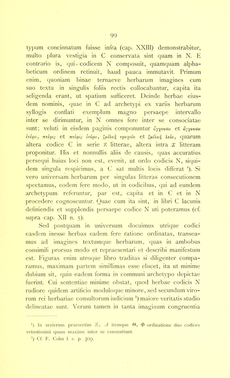 typum concinnatum fuisse infra (cap. XXIII) demonstrabitur, multo plura vestigia in C conservata sint quam in N. E contrario is, qui-codicem N composuit, quamquam alpha- beticum ordinem retinuit, haud pauca immutavit. Primum enim, quoniam binae ternaeve herbarum imagines cum suo textu in singulis foliis rectis collocabantur, capita ita seligenda erant, ut spatium sufficeret. Deinde herbae eius- dem nominis, quae in C ad archetypi ex variis herbarum syllogis conflati exemplum magno persaepe intervallo inter se dirimuntur, in N omnes fere inter se consociatae sunt; veluti in eisdem paginis componuntur uyiovoa et ayiovoa itifja, nxtqiq et niiQig hiQa, xQayiLa et Ifxiku'^ quarum altera codice C in serie Z litterae, altera intra i: litteram proponitur. His et nonnullis aliis de causis, quas accuratius persequi huius loci non est, evenit, ut ordo codicis N, si({ui- dem singula respicimus, a C sat multis locis differat ‘). Si vero universam herbarum per singulas litteras consecutionem spectamus, eodem fere modo, ut in codicibus, qui ad eundem archetypum referuntur, par est, capita et in C et in N procedere cognoscuntur. Quae cum ita sint, in libri C lacunis definiendis et supplendis persaepe codice N uti poteramus (cf. supra cap. XII n. 5). Sed postquam in universum docuimus utrique codici easdem inesse herbas eadem fere ratione ordinatas, transea- mus ad imagines textumque herbarum, (juas in ambobus consimili prorsus modo et repraesentari et describi manifestum est. Figuras enim utroque libro traditas si diligenter compa- ramus, maximam partem simillimas esse elucet, ita ut minime dubium sit, quin eadem forma in communi archetypo depictae fuerint. Cui sententiae minime obstat, quod herbae codicis N rudiore quidem artificio moduloque minore, sed secundum viro- rum rei herbariae consultorum indicium '^) maiore veritatis studio delineatae sunt. Verum tamen in tanta imaginum congruentia ') In serierum praesertim Z, itemque 0, >1> ordinatione duo codices vetustissimi ciuam ma.xime inter se consentiunt, h Cf. F. Colin 1. c. p. 309.