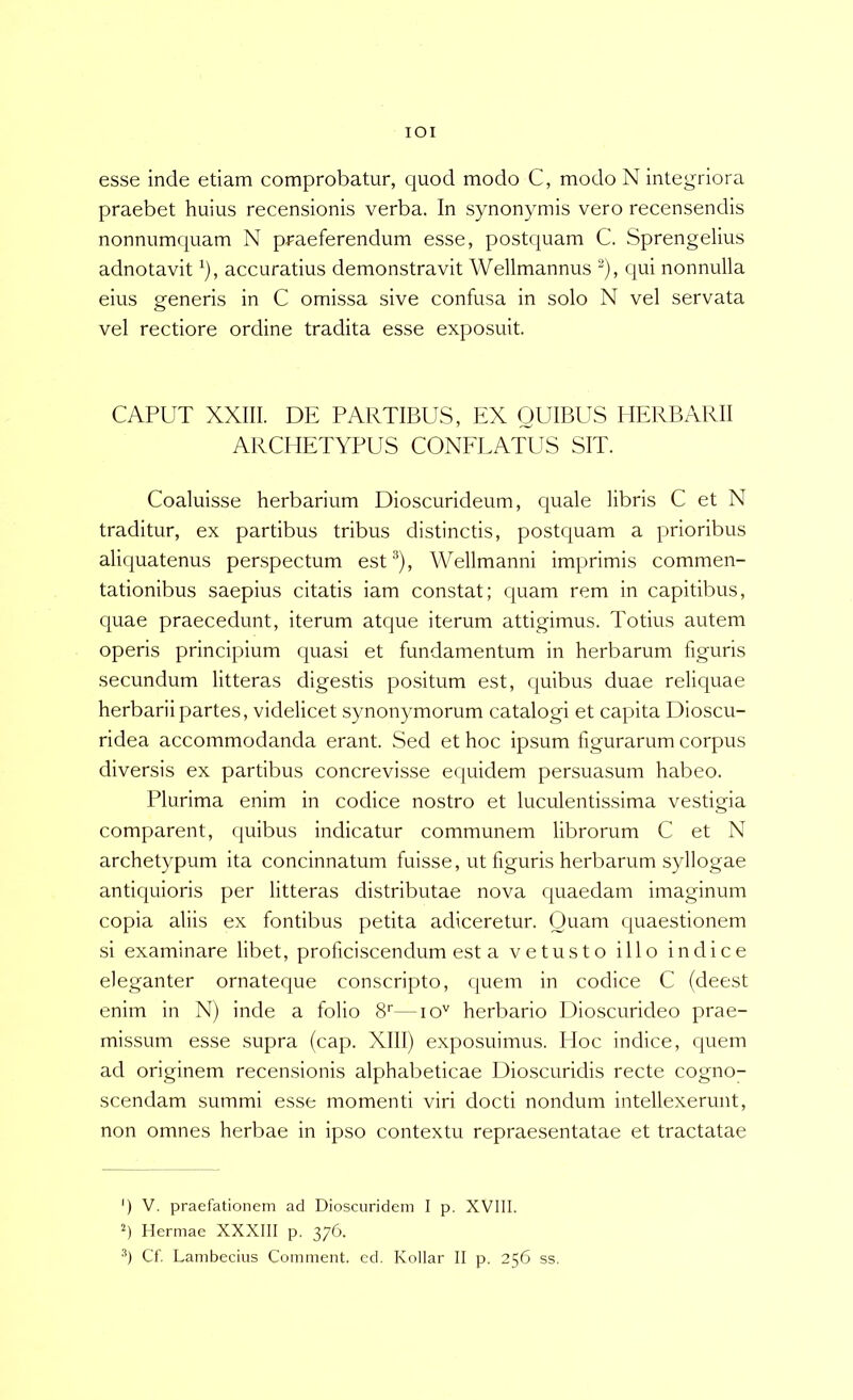 lOI esse inde etiam comprobatur, quod modo C, modo N integriora praebet huius recensionis verba. In synonymis vero recensendis nonnumquam N praeferendum esse, postquam C. Sprengelius adnotavit ^), accuratius demonstravit Wellmannus ^), qui nonnulla eius generis in C omissa sive confusa in solo N vel servata vel rectiore ordine tradita esse exposuit. CAPUT XXIII. DE PARTIBUS, EX QUIBUS HERBARII ARCHETYPUS CONELATUS SIT. Coaluisse herbarium Dioscurideum, quale libris C et N traditur, ex partibus tribus distinctis, postquam a prioribus aliquatenus perspectum est®), Wellmanni imprimis commen- tationibus saepius citatis iam constat; quam rem in capitibus, quae praecedunt, iterum atque iterum attigimus. Totius autem operis principium quasi et fundamentum in herbarum figuris secundum litteras digestis positum est, quibus duae reliquae herbarii partes, videlicet synonymorum catalogi et capita Dioscu- ridea accommodanda erant. Sed et hoc ipsum figurarum corpus diversis ex partibus concrevisse equidem persuasum habeo. Plurima enim in codice nostro et luculentissima vestigia comparent, quibus indicatur communem librorum C et N archetypum ita concinnatum fuisse, ut figuris herbarum syllogae antiquioris per litteras distributae nova quaedam imaginum copia aliis ex fontibus petita adiceretur. Quam quaestionem si examinare libet, proficiscendum est a vetusto illo indice eleganter ornateque conscripto, quem in codice C (deest enim in N) inde a folio S—lo'' herbario Uioscurideo prae- missum esse supra (cap. XIII) exposuimus. Hoc indice, quem ad originem recensionis alphabeticae Dioscuridis recte cogno- scendam summi esse momenti viri docti nondum intellexerunt, non omnes herbae in ipso contextu repraesentatae et tractatae ') V. praefationem ad Dioscuridem I p. XVIII. Hermae XXXIII p. 376. q Cf. Lambecius Comment. ed. Kollar II p. 256 ss.