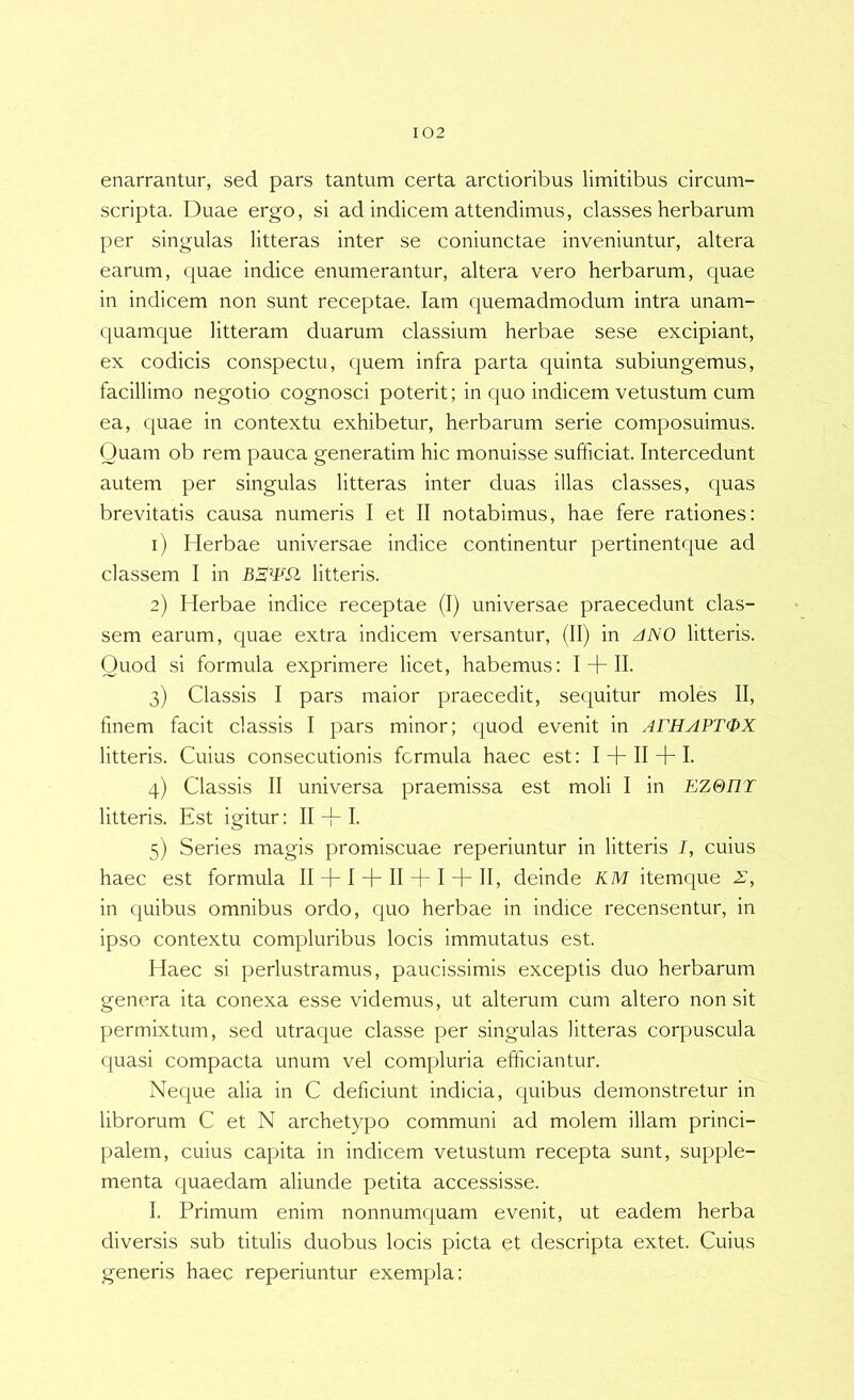 enarrantur, sed pars tantum certa arctioribus limitibus circum- scripta. Duae ergo, si ad indicem attendimus, classes herbarum per singulas litteras inter se coniunctae inveniuntur, altera earum, quae indice enumerantur, altera vero herbarum, quae in indicem non sunt receptae. lam quemadmodum intra unam- quamque litteram duarum classium herbae sese excipiant, ex codicis conspectu, quem infra parta quinta subiungemus, facillimo negotio cognosci poterit; in quo indicem vetustum cum ea, quae in contextu exhibetur, herbarum serie composuimus. Quam ob rem pauca generatim hic monuisse sufficiat. Intercedunt autem per singulas litteras inter duas illas classes, quas brevitatis causa numeris I et II notabimus, hae fere rationes: 1) Herbae universae indice continentur pertinentque ad classem I in litteris. 2) Herbae indice receptae (I) universae praecedunt clas- sem earum, quae extra indicem versantur, (II) in /IJSO litteris. Quod si formula exprimere licet, habemus; I + H- 3) Classis I pars maior praecedit, sequitur moles II, finem facit classis I pars minor; quod evenit in ArHAPTQX litteris. Cuius consecutionis fcrmula haec est: I + II + I. 4) Classis II universa praemissa est moli I in EZ0I1T litteris. Est igitur: II I. 5) Series magis promiscuae reperiuntur in litteris I, cuius haec est formula II + I + II + I + II, deinde KM itemque Z, in (|uibus omnibus ordo, quo herbae in indice recensentur, in ipso contextu compluribus locis immutatus est. Haec si perlustramus, paucissimis exceptis duo herbarum genera ita conexa esse videmus, ut alterum cum altero non sit permixtum, sed utraque classe per singulas litteras corpuscula quasi compacta unum vel compluria efficiantur. Neque alia in C deficiunt indicia, quibus demonstretur in librorum C et N archetypo communi ad molem illam princi- palem, cuius capita in indicem vetustum recepta sunt, supple- menta quaedam aliunde petita accessisse. I. Primum enim nonnumquam evenit, ut eadem herba diversis sub titulis duobus locis picta et descripta extet. Cuius generis haec reperiuntur exempla;