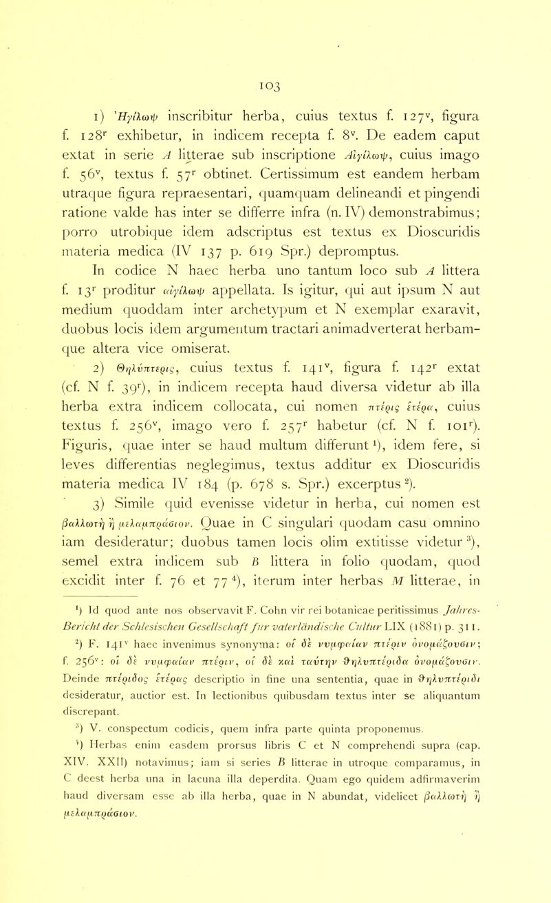 1) 'Hytkmxp inscribitur herba, cuius textus f. 127^, figura f. 128'' exhibetur, in indicem recepta f. 8''. De eadem caput extat in serie A litterae sub inscriptione Alylkcotp, cuius imago f. 56'', textus f. 57' obtinet. Certissimum est eandem herbam utraque figura repraesentari, quamquam delineandi et pingendi ratione valde has inter se differre infra (n. IV) demonstrabimus; porro utrobi(iue idem adscriptus est textus ex Dioscuridis materia medica (IV 137 p. 619 Spr.) depromptus. In codice N haec herba uno tantum loco sub A littera f i3‘‘ proditur alylkarp appellata. Is igitur, qui aut ipsum N aut medium quoddam inter archetypum et N exemplar exaravit, duobus locis idem argumentum tractari animadverterat herbam- que altera vice omiserat. 2) OijkvTiTSQtg, cuius textus f iqiC figura f 142'' extat (cf. N f 39'), in indicem recepta haud diversa videtur ab illa herba extra indicem collocata, cui nomen TiriQig eriQa, cuius textus f 256'', imago vero f 257' habetur (cf N f lof). Figuris, quae inter se haud multum differunt b, idem tere, si leves differentias neglegimus, textus additur ex Dioscuridis materia medica IV 184 (p. 678 s. Spr.) excerptus®)- 3) Simile (|uid evenisse videtur in herba, cui nomen est jiakkarfj'ij fiikainn^acio)’. Duae ili C singLilari (juodam casu omnino iam desideratur; duobus tamen locis olim extitisse videtur^), semel extra indicem sub /3 littera in folio (juodam, quod excidit inter f 76 et 77 iterum inter herbas M litterae, in ') Id quod ante nos observavit F. Cohn vir rei botanicae peritissimus Jahrcs- Bericht der Schlcsischcn Gcscllschaft f/tr vaicrldndisdie Cultur LIX (l88l)p. 311. F. 14P’ haec invenimus sjmonyma: 01 dh vv^eepedav nifQiv ovopui^ovetv; f. 256'': Of (te vvutpaLai' TiTeoLv, ot 6e y,cd zavirjv &i]kvTtzt(iidci oro/^ni^ovoir. Deinde nzifiidog sziQag descriptio in fine una sententia, quae in &i)kvnzEQidi desideratur, auctior est. In lectionibus quibusdam textus inter se aliquantum discrepant. V. conspectum codicis, quem infra parte quinta proponemus. '') Herbas enim easdem prorsus libris C et N comprehendi supra (cap. XIV. XXII) notavimus; iam si series B litterae in utroque comparamus, in C deest herba una in lacuna illa deperdita. Quam ego quidem adfirmaverim haud diversam esse ab illa herba, quae in N abundat, videlicet /3«AAcor'^ /) fickafiTt()doioi'.