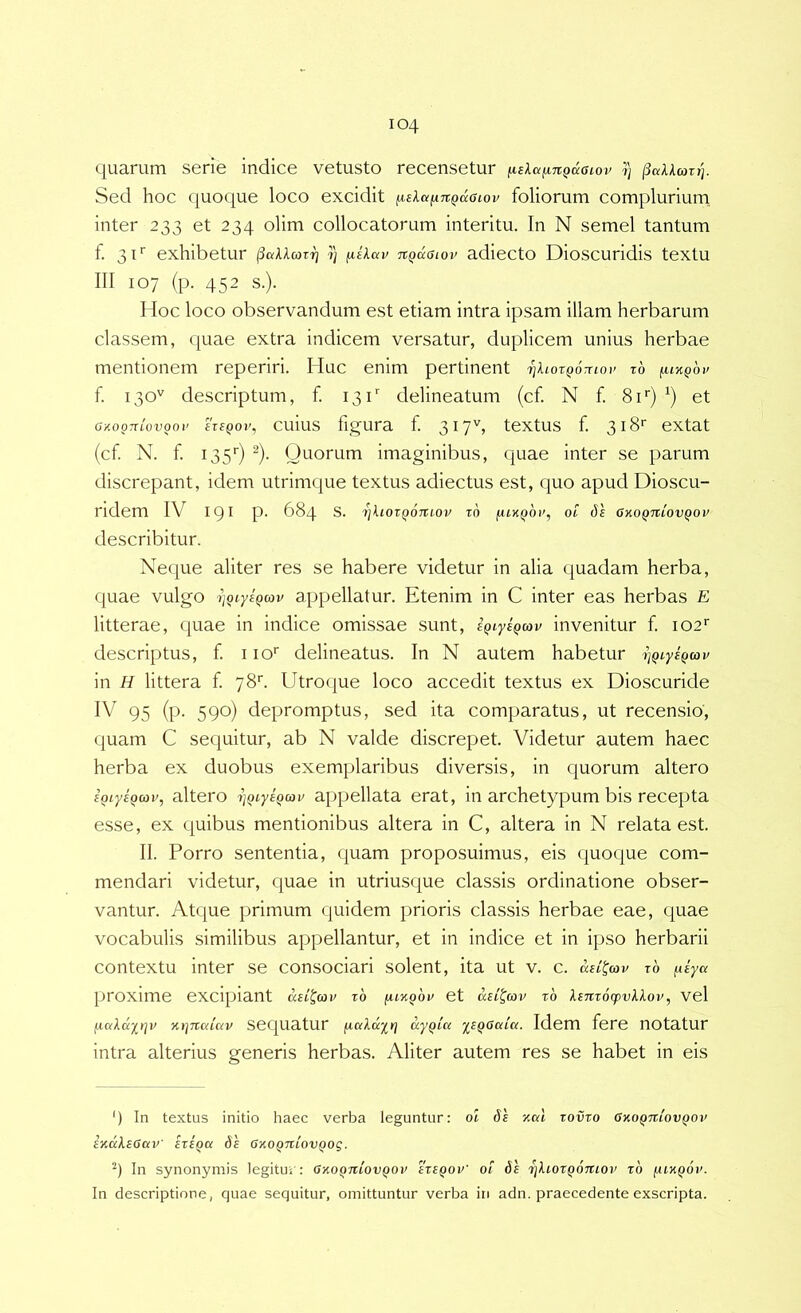 quarum serie indice vetusto recensetur ^leXafiKQiioiov i) Sed hoc quoque loco excidit ^sXa^nQccaiov foliorum complurium, inter 233 et 234 olim collocatorum interitu. In N semel tantum f. 31'’ exhibetur i) fiikav nQusiov adiecto Dioscuridis textu III 107 (p. 452 s.). Hoc loco observandum est etiam intra ipsam illam herbarum classem, quae extra indicem versatur, duplicem unius herbae mentionem reperiri. Huc enim pertinent rjhotQOTnov z6 (ukqov f. 130'^ descriptum, f. 131'' delineatum (cf. N f. Si*) et gkoottlovooi’ ireQoi', cuius figura f. 3i7b textus f. 318'' extat (cf N. f 135’') ^). Quorum imaginibus, quae inter se parum discrepant, idem utrimque textus adiectus est, quo apud Dioscu- ridem IV 191 P- 684 s. i)Iiozq6tuov zo ot gkoqtziovqov describitur. Neque aliter res se habere videtur in alia c^uadam herba, quae vulgo z)Qt.ysQcov appellatur. Etenim in C inter eas herbas E litterae, quae in indice omissae sunt, sQiysQoav invenitur f 102*’ descriptus, f iio' delineatus. In N autem habetur in H littera f 78''. Utrocjue loco accedit textus ex Dioscuride IV 95 (p. 590) depromptus, sed ita comparatus, ut recensio, quam C sequitur, ab N valde discrepet. Videtur autem haec herba ex duobus exemplaribus diversis, in quorum altero sQiysQcov, altero zjQtyiQcov appellata erat, in archetypum bis recepta esse, ex (juibus mentionibus altera in C, altera in N relata est. II. Porro sententia, quam proposuimus, eis quoque com- mendari videtur, quae in utriusque classis ordinatione obser- vantur. Atque primum quidem prioris classis herbae eae, quae vocabulis similibus appellantur, et in indice et in ipso herbarii contextu inter se consociari solent, ita ut v. c. aei^cov zb ^iya proxime excipiant zb funqbv et ail^uiv zb linz6q)v\lov, vel jxaXccyt]v Ki-iTicdav sequatur [laXdyrj ayQLu y^sQoaia. Idem fere notatur intra alterius generis herbas. Aliter autem res se habet in eis ') In textus initio haec verba leguntur: ot 6e ymI zovzo Gkoqtzcovqov SjldXsGaV' EZEQCl 6s GXOQTtlOVQOg. In synonymis legitur: okoqjiiovqov ezeqov' ot ds 7]Xiozq6tiiov zb fUKQOv. In descriptione, quae sequitur, omittuntur verba iti adn. praecedente exscripta.