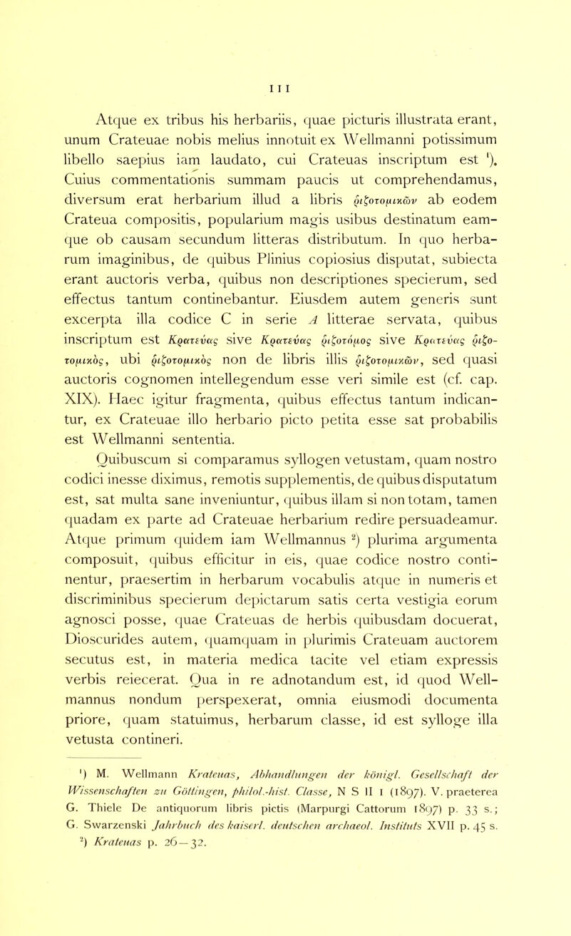 Atque ex tribus his herbariis, quae picturis illustrata erant, unum Crateuae nobis melius innotuit ex Wellmanni potissimum libello saepius iam laudato, cui Crateuas inscriptum est '). Cuius commentationis summam paucis ut comprehendamus, diversum erat herbarium illud a libris §t^ojo(UKmv ab eodem Crateua compositis, popularium magis usibus destinatum eam- que ob causam secundum litteras distributum. In cjuo herba- rum imaginibus, de quibus Plinius copiosius disputat, subiecta erant auctoris verba, quibus non descriptiones specierum, sed effectus tantum continebantur. Eiusdem autem generis sunt excerpta illa codice C in serie ^4 litterae servata, quibus inscriptum est K^atevag sive K^arevag Qi^ornfjiog Slve KQcntvag TOfjuyibg, ubi Qi^orofUKbg non de libris illis Qi^ozofiLK&v, sed cpiasi auctoris cognomen intellegendum esse veri simile est (cf. cap. XIX). Haec Igitur fragmenta, quibus effectus tantum indican- tur, ex Crateuae illo herbario picto petita esse sat probabilis est Wellmanni sententia. Ouibuscum si comparamus syllogen vetustam, c[uam nostro codici inesse diximus, remotis supplementis, de cjuibusdisputatum est, sat multa sane inveniuntur, quibus illam si non totam, tamen quadam ex parte ad Crateuae herbarium redire persuadeamur. Atcpie primum quidem iam Wellmannus plurima argumenta composuit, quibus efficitur in eis, quae codice nostro conti- nentur, praesertim in herbarum vocabulis atque in numeris et discriminibus specierum depictarum satis certa vestigia eorum agnosci posse, quae Crateuas de herbis quibusdam docuerat, Dio.scurides autem, ({uamquam in plurimis Crateuam auctorem secutus est, in materia medica tacite vel etiam expressis verbis reiecerat. Qua in re adnotandum est, id quod Well- mannus nondum perspexerat, omnia eiusmodi documenta priore, quam statuimus, herbarum classe, id est sylloge illa vetusta contineri. ') M. Wellmann Kratcuas, Abhandltmgen der kdnigl. Gesellschaft der Wissenschaften zn Gottingen, philol.-hist. Classe, N S II I (1897). V. praeterea G. Thiele De antiquorum libris pictis (Marpurgi Cattorum 1897) p. 33 s.; G. Swarzenski Jahrbuch des kaiserl. dcutscbcn archaeol. Instituis XVII p. 45 s. •*) Kratcuas p. 26—32.