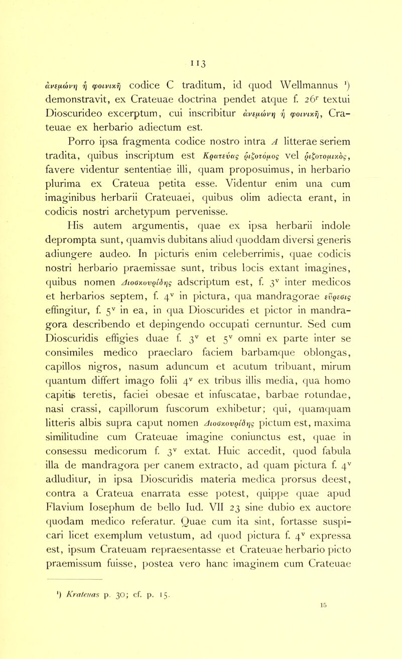 aveiA,(av7] rj cpoLVLv.fi codice C traditum, id quod Wellmannus ') demonstravit, ex Crateuae doctrina pendet atque f. textui Dioscurideo excerptum, cui inscribitur avspLmvr] rj <poivLvfj, Cra- teuae ex herbario adiectum est. Porro ipsa fragmenta codice nostro intra A litterae seriem tradita, quibus inscriptum est K^cccevag QL^otopog vel §i^orofiLxbg, favere videntur sententiae illi, quam proposuimus, in herbario plurima ex Crateua petita esse. Videntur enim una cum imaginibus herbarii Crateuaei, quibus olim adiecta erant, in codicis nostri archetypum pervenisse. His autem argumentis, quae ex ipsa herbarii indole deprompta sunt, quamvis dubitans aliud quoddam diversi generis adiungere audeo. In picturis enim celeberrimis, c^uae codicis nostri herbario praemissae sunt, tribus locis extant imagines, quibus nomen Aioovovqibtig adscriptum est, f 3'' inter medicos et herbarios septem, f 4'' in pictura, qua mandragorae Eiipsatj effingitur, f 5'' in ea, in cpia Dioscurides et pictor in mandra- gora describendo et depingendo occupati cernuntur. Sed cum Dioscuridis effigies duae f 3'^ et 5'' omni ex parte inter se consimiles medico praeclaro faciem barbamque oblongas, capillos nigros, nasum aduncum et acutum tribuant, mirum quantum differt imago folii 4'' ex tribus illis media, qua homo capitis teretis, faciei obesae et infuscatae, barbae rotundae, nasi crassi, capillorum fuscorum exhibetur; qui, quamquam litteris albis supra caput nomen ALoavovQidtig pictum est, maxima similitudine cum Crateuae imagine coniunctus est, ([uae in consessu medicorum f 3'' extat. Huic accedit, quod fabula illa de mandragora per canem extracto, ad quam pictura f 4'' adluditur, in ipsa Dioscuridis materia medica prorsus deest, contra a Crateua enarrata esse potest, (piippe quae apud Flavium losephum de bello lud. VII 23 sine dubio ex auctore quodam medico referatur. Quae cum ita sint, fortasse suspi- cari licet exemplum vetustum, ad quod pictura f. 4'' expressa est, ipsum Crateuam repraesentasse et Crateuae herbario picto praemissum fuisse, postea vero hanc imaginem cum Crateuae ') Kratenas p. 30; cf. p. 15. 15