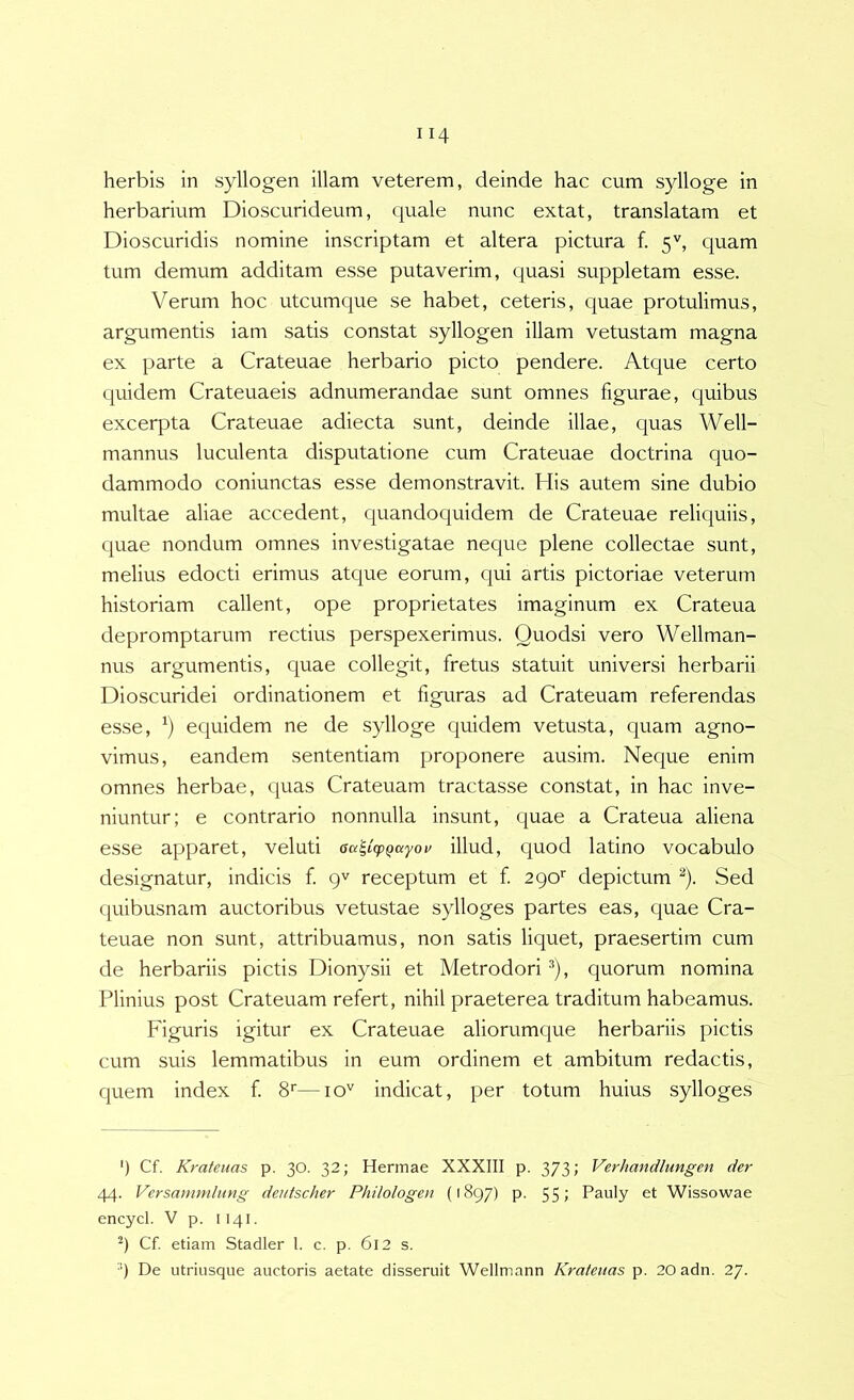 herbarium Dioscurideum, quale nunc extat, translatam et Dioscuridis nomine inscriptam et altera pictura f. 5'', quam tum demum additam esse putaverim, quasi suppletam esse. Verum hoc utcumque se habet, ceteris, quae protulimus, argumentis iam satis constat syllogen illam vetustam magna ex parte a Crateuae herbario picto pendere. Atque certo cpiidem Crateuaeis adnumerandae sunt omnes figurae, quibus excerpta Crateuae adiecta sunt, deinde illae, quas Well- mannus luculenta disputatione cum Crateuae doctrina quo- dammodo coniunctas esse demonstravit. His autem sine dubio multae aliae accedent, quandoquidem de Crateuae reliquiis, quae nondum omnes investigatae neque plene collectae sunt, melius edocti erimus atque eorum, qui artis pictoriae veterum historiam callent, ope proprietates imaginum ex Crateua depromptarum rectius perspexerimus. Quodsi vero Wellman- nus argumentis, quae collegit, fretus statuit universi herbarii Dioscuridei ordinationem et figuras ad Crateuam referendas esse, equidem ne de sylloge quidem vetusta, quam agno- vimus, eandem sententiam proponere ausim. Neque enim omnes herbae, quas Crateuam tractasse constat, in hac inve- niuntur; e contrario nonnulla insunt, quae a Crateua aliena esse apparet, veluti aa^icpQuyoi^ illud, quod latino vocabulo designatur, indicis f 9^ receptum et f 290' depictum ^). Sed cpiibusnam auctoribus vetustae sylloges partes eas, quae Cra- teuae non sunt, attribuamus, non satis liquet, praesertim cum de herbariis pictis Dionysii et Metrodori ^), quorum nomina Plinius post Crateuam refert, nihil praeterea traditum habeamus. Figuris igitur ex Crateuae aliorumque herbariis pictis cum suis lemmatibus in eum ordinem et ambitum redactis, cjuem index f S»—10'' indicat, per totum huius sylloges ‘) Cf. Krateuas p. 30. 32; Hennae XXXIII p. 373; Verhandlungen der 44. Versammhmg deutscher Philologeu (1897) p. 55» Pauly et Wissowae encycl. V p. II41. Cf. etiam Stadler l. c. p. 6l2 s. 9 De utriusque auctoris aetate disseruit Wellmann Krateuas p. 20adn. 27.