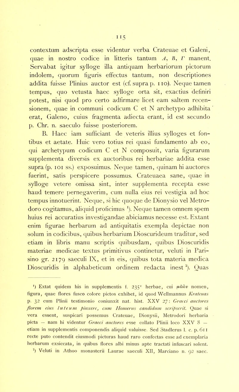 contextum adscripta esse videntur verba Crateuae et Galeni, quae in nostro codice in litteris tantum A, B, r manent. Servabat igitur sylloge illa antiquam herbariorum pictorum indolem, quorum figuris effectus tantum, non descriptiones addita fuisse Plinius auctor est (cf. supra p. iio). Neque tamen tempus, quo vetusta haec sylloge orta sit, exactius definiri potest, nisi quod pro certo adfirmare licet eam saltem recen- sionem, quae in communi codicum C et N archetypo adhibita erat, Galeno, cuius fragmenta adiecta erant, id est secundo p. Chr. n. saeculo fuisse posteriorem. B. Haec iam sufficiant de veteris illius sylloges et fon- tibus et aetate. Huic vero totius rei quasi fundamento ab eo, qui archetypum codicum C et N composuit, varia figurarum supplementa diversis ex auctoribus rei herbariae addita esse supra (p. loi ss.) exposuimus. Neque tamen, ipiinam hi auctores fuerint, satis perspicere possumus. Crateuaea sane, quae in sylloge vetere omissa sint, inter supplementa recepta esse haud temere pernegaverim, cum nulla eius rei vestigia ad hoc tempus innotuerint. Neque, si hic quoque de Dionysio vel Metro- doro cogitamus, aliquid proficimus ^). Neque tamen omnem spem huius rei accuratius investigandae abiciamus necesse est. Extant enim figurae herbarum ad antiquitatis exempla depictae non solum in codicibus, quibus herbarium Dioscurideum traditur, sed etiam in libris manu scriptis (piibusdam, ({uibus Dioscuridis materiae medicae textus primitivus continetur, veluti in Pari- sino gr. 2179 saeculi IX, et in eis, quibus tota materia medica Dioscuridis in alphabeticum ordinem redacta inest ^). Quas ') Extat quidem his in supplementis f. 235'' herbae, cui fiakv nomen, figura, quae flores fusco colore pictos exhibet, id quod Wellmannus Kratcnas p. 32 cum Plinii testimonio coniunxit nat. hist. XXV 27: Graeci auctores florem eius luteum pinxere, cum Homerus candidum scripserit. Quae si vera essent, suspicari possemus Crateuae, Dionysii, Metrodori herbaria picta — nam hi videntur Graeci auctores esse collato Plinii loco XXV 8 — etiam in supplementis componendis aliquid valuisse. Sed Stadlerus 1. c. p. 6ll recte puto contendit eiusmodi picturas haud raro confectas esse ad exemplaria herbarum exsiccata, in quibus flores albi minus apte tractati infuscari solent. '9 Veluti in Athoo monasterii Laurae saeculi XII, Marciano n. 92 saec.