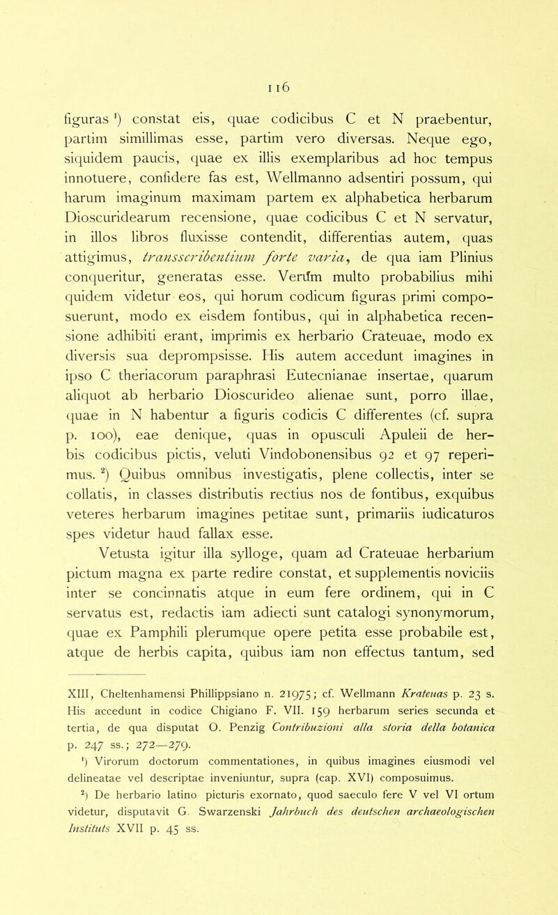 figuras *) constat eis, quae codicibus C et N praebentur, partim simillimas esse, partim vero diversas. Neque ego, siquidem paucis, quae ex illis exem.plaribus ad hoc tempus innotuere, confidere fas est, Wellmanno adsentiri possum, qui harum imaginum maximam partem ex alphabetica herbarum Dioscuridearum recensione, quae codicibus C et N servatur, in illos libros fluxisse contendit, differentias autem, quas attigimus, transsa'ibentium forte varia^ de qua iam Plinius conqueritur, generatas esse. Verilm multo probabilius mihi quidem videtur eos, qui horum codicum figuras primi compo- suerunt, modo ex eisdem fontibus, qui in alphabetica recen- sione adhibiti erant, imprimis ex herbario Crateuae, modo ex diversis sua deprompsisse. His autem accedunt imagines in ipso C theriacorum paraphrasi Eutecnianae insertae, quarum aliquot ab herbario Dioscurideo alienae sunt, porro illae, ([uae in N habentur a figuris codicis C differentes (cf. supra p. loo), eae denique, quas in opusculi Apuleii de her- bis codicibus pictis, veluti Vindobonensibus 92 et 97 reperi- mus. Quibus omnibus investigatis, plene collectis, inter se collatis, in classes distributis rectius nos de fontibus, exquibus veteres herbarum imagines petitae sunt, primariis indicaturos spes videtur haud fallax esse. Vetusta igitur illa sylloge, quam ad Crateuae herbarium pictum magna ex parte redire constat, et supplementis noviciis inter se concinnatis atque in eum fere ordinem, qui in C servatus est, redactis iam adiecti sunt catalogi synonymorum, ([uae ex Pamphili plerumque opere petita esse probabile est, atque de herbis capita, quibus iam non effectus tantum, sed XIII, Cheltenhamensi Phillippsiano n. 21975; cf- Wellmann Kratenas p. 23 s. His accedunt in codice Chigiano F. VII. 159 herbarum series secunda et tertia, de qua disputat O. Penzig Contribuzioni alia storia della botanica p. 247 ss.; 272—279. ') Virorum doctorum commentationes, in quibus imagines eiusmodi vel delineatae vel descriptae inveniuntur, supra (cap. XVI) composuimus. h De herbario latino picturis exornato, quod saeculo fere V vel VI ortum videtur, disputavit G. Swarzenski Jahrbnch des deutschen archaeologischen Instituis XVII p. 45 ss.
