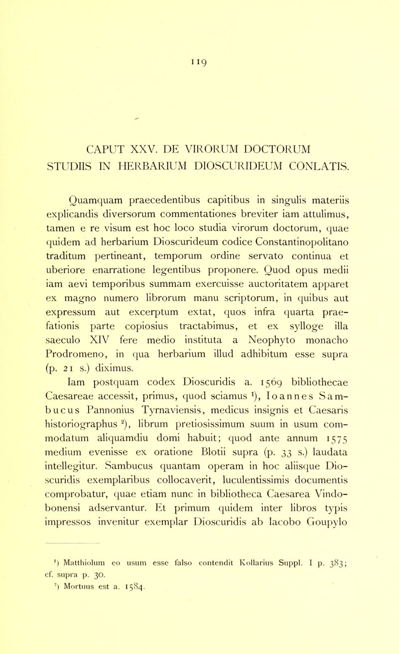CAPUT XXV. DE VIRORUM DOCTORUM STUDIIS IN HERBARIUM DIOSCURIDEUxM CONLATIS. Quamquam praecedentibus capitibus in singulis materiis explicandis diversorum commentationes breviter iam attulimus, tamen e re visum est hoc loco studia virorum doctorum, quae quidem ad herbarium Dioscurideum codice Constantinopolitano traditum pertineant, temporum ordine servato continua et uberiore enarratione legentibus proponere. Quod opus medii iam aevi temporibus summam exercuisse auctoritatem apparet ex magno numero librorum manu scriptorum, in quibus aut expressum aut excerptum extat, quos infra quarta prae- fationis parte copiosius tractabimus, et ex sylloge illa saeculo XIV fere medio instituta a Neophyto monacho Prodromeno, in (jua herbarium illud adhibitum esse supra (p. 21 s.) diximus. Iam postquam codex Dioscuridis a. 1569 bibliothecae Caesareae accessit, primus, quod sciamus ^), loannes Sam- bucus Pannonius Tyrnaviensis, medicus insignis et Caesaris historiographus librum pretiosissimum suum in usum com- modatum aliquamdiu domi habuit; quod ante annum 1575 medium evenisse ex oratione Blotii supra (p. 33 s.) laudata intellegitur. Sambucus quantam operam in hoc aliisque Dio- scuridis exemplaribus collocaverit, luculentissimis documentis comprobatur, quae etiam nunc in bibliotheca Caesarea Vindo- bonensi adservantur. Et primum quidem inter libros typis impressos invenitur exemplar Dioscuridis ab lacobo Goupylo ') Matthiolum eo usum esse falso contendit Kollarius Suppi. I p. 383; cf. supra p. 30. '9 Mortuus est a. 1584.