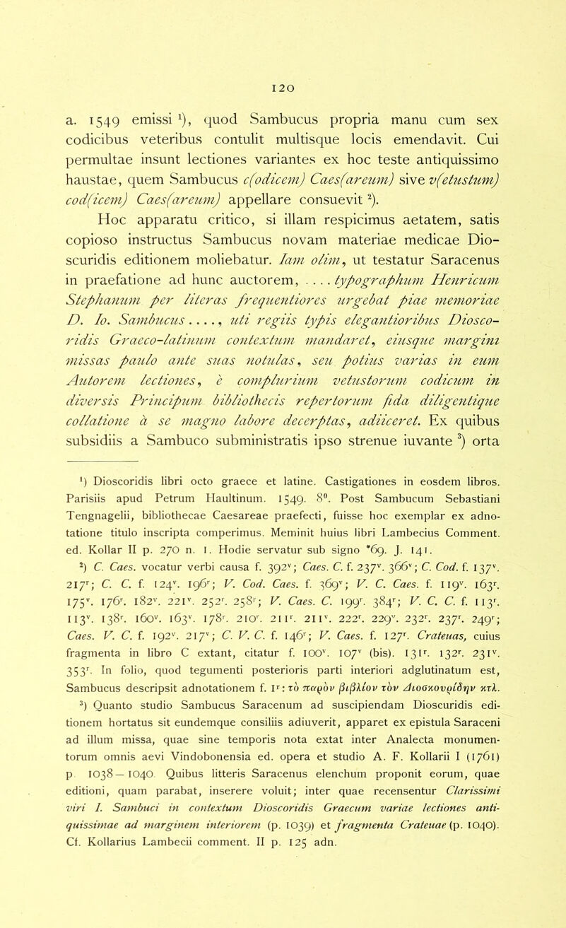 a. 1549 emissi ^), quod Sambucus propria manu cum sex codicibus veteribus contulit multisque locis emendavit. Cui permultae insunt lectiones variantes ex hoc teste antiquissimo haustae, quem Sambucus c(odicem) Caes(areum) sive v(etustum) cod(icem) Caes(areum) appellare consuevit ^). Hoc apparatu critico, si illam respicimus aetatem, satis copioso instructus Sambucus novam materiae medicae Dio- scuridis editionem moliebatur. lam olim, ut testatur Saracenus in praefatione ad hunc auctorem, .... typographum Henricimi Stephamim pej' /iteras frequentiores urgebat piae memoriae D. Io. Sambiicus ...., uti regiis typis elegantioribus Diosco- ridis Graeco-/ati}L2U}i contextum mandaret, eiusque margini missas paulo ante suas notu/as., seu potius varias in eum Antorem lectiones, e complurium vetustorum codicum in diversis Principum bibliothecis repertorum fida diligentique collatione a se magno labore decerptas, adiiceret. Ex quibus subsidiis a Sambuco subministratis ipso strenue iuvante orta ') Dioscoridis libri octo graece et latine. Castigationes in eosdem libros. Parisiis apud Petrum Haultinum. 1549. 8“. Post Sambucum Sebastiani Tengnagelii, bibliothecae Caesareae praefecti, fuisse hoc exemplar ex adno- tatione titulo inscripta comperimus. Meminit huius libri Lambecius Comment. ed. Kollar II p. 270 n. I. Hodie servatur sub signo '69. J. 141. *) C. Caes. vocatur verbi causa f. 392''; Caes. C. f. 237''. 366''; C. Cod. f. 137’. 217''; C. C. f I24^ 196^ V. Cod. Caes. f. 369’'; V. C. Caes. f. 119^. 163'-. 175''. 176’'. 182''. 22r. 252''. 2584 V. Caes. C. \gy. 3849 F. C, C. f. ii3c II3''. 138''. 160V. 163''. I78c 2IOC 21 F. 21 F. 222C 22g'\ 232’'. 237C 2494 Caes. V. C. f. 192''. 217''; C. V. C. f. 146'^; V. Caes. f. 127''. Crateuas, cuius fragmenta in libro C extant, citatur f. lOO''. 107'' (bis). 13F. 132''. 23F. 353C In folio, quod tegumenti posterioris parti interiori adglutinatum est. Sambucus descripsit adnotationem f. F: t6 napov (ii^kiov tov /hoOKOvQtSrjv nxl. Quanto studio Sambucus Saracenum ad suscipiendam Dioscuridis edi- tionem hortatus sit eundemque consiliis adiuverit, apparet ex epistula Saraceni ad illum missa, quae sine temporis nota extat inter Analecta monumen- torum omnis aevi Vindobonensia ed. opera et studio A. F. Kollarii I (1761) p 1038—1040. Quibus litteris Saracenus elenchum proponit eorum, quae editioni, quam parabat, inserere voluit; inter quae recensentur Clarissimi viri 1. Sambuci in contextum Dioscoridis Graecum variae lectiones anti- quissimae ad marginem interiorem (p. 1039) fragmenta Crateuae (p. 1040). Cf. Kollarius Lambecii comment. II p. 125 adn.