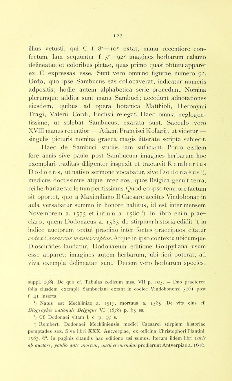 illius vetusti, qui C f. S*—lo'’ extat, manu recentiore con- fectum. lam sequuntur f. 5''—92^^ imagines herbarum calamo delineatae et coloribus pictae, quas primo quasi obtutu apparet ex C expressas esse. Sunt vero omnino figurae numero 92. Ordo, quo ipse Sambucus eas collocaverat, indicatur numeris adpositis; hodie autem alphabetica serie procedunt. Nomina plerumque addita sunt manu Sambuci; accedunt adnotationes eiusdem, quibus ad opera botanica Matthioli, Hieronymi Tragi, Valerii Cordi, Fuchsii relegat. Haec omnia neglegen- tissime, ut solebat Sambucus, exarata sunt. Saeculo vero XVIII manus recentior — Adami lAancIsci Kollarii, ut videtur — singulis picturis nomina graeca magis litterate scripta subiecit. Haec de Sambuci studiis iam sufficiant. Porro eisdem fere annis sive paulo post Sambucum imagines herbarum hoc exemplari traditas diligenter inspexit et tractavit Re mb er tus D o d o e n s, ut nativo sermone vocabatur, sive Dodonaeus'), medicus doctissimus atque inter eos, (|uos Belgica genuit terra, rei herbariae facile tum peritissimus. Quod eo ipso tempore factum sit oportet, quo a Maximiliano II Caesare accitus Vindobonae in aula versabatur summo in honore habitus, id est inter mensem Novembrem a. 1575 et initium a. 1580^). In libro enim prae- claro, quem Dodonaeus a. 1583 de stirpium historia edidit ®), in indice auctorum textui praefixo inter fontes praecipuos citatur codex Caesareus manuscriptiLS. Atque in ipso contextu ubicumque Dioscurides laudatur, Dodonaeum editione Goupyliana usum esse apparet; imagines autem herbarum, ubi fieri poterat, ad viva exempla delineatae sunt. Decem vero herbarum species, suppi. 298). De quo cf. Tabulas codicum mss. VII p. 103. — Duo praeterea folia eiusdem exempli Sambuciani extant in codice Vindobonensi 5261 post f. 41 inserta. ') Natus est Mechliniae a. 1517, mortuus a. 1585. De vita eius cf. Biographie nationale Belgique VI (1878) p. 85 ss. Cf. Dodonaei vitam 1. c p. 99 s. ‘) Remberti Dodonaei Mechliniensis medici Caesarei stirpium historiae pemptades sex. Sive libri XXX. Antverpiae, ex oificina Christophori Plantini. 1583. 6. In paginis citandis hac editione usi sumus. Iterum iidem libri varie ab auctore, paitllo ante mortem, ancti et emendati ^roAemni AniverpiSie a. 1616.