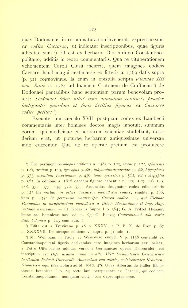 quas Dodonaeus in rerum natura non invenerat, expressae sunt ex codice Caesar eo, ut indicatur inscriptionibus, quae figuris adiectae sunt ^), id est ex herbario Dioscurideo Constantino- politano, additis in textu commentariis. Qua re vituperationem vehementem Caroli Clusii incurrit, quem imagines codicis Caesarei haud magni aestimasse ex litteris a. 1569 datis supra (p. 32) cognovimus. Is enim in epistula scripta Viennae IIII non. Innii a. 1584 ad loannem Cratonem de Craftheim de Dodonaei pentadibus hanc sententiam parum benevolam pro- fert; Dodonaei liber nihil novi admodum continet., praeter inelegantes quasdam et forte petitias pg?iras ex Caesareo codice petitas '*). Exeunte iam saeculo XVII, postquam codex ex Lambecii commentariis inter homines doctos magis innotuit, summum eorum, qui medicinae et herbarum scientiae studebant, de.si- derium erat, ut picturae herbarum antiquissimae universae inde ederentur. Oua de re operae pretium est producere ') IIuc pertinent coronopns editionis a. 1583 p. 109, stoebe p. 12?, sphaeritis p. 126, arctinn p. 149, hyssopiis 2'SG, tithyiiialiis daidroidcs /lippophacs p. 373, acouitiim lycoctomim p. 436, lotas sylvestris p. 562, lotas Aegyptia p. 563. In editione a. 1616 eaedem figurae liabentur p, 109. I '3. 126. 149. 288. 372. 377. 439. 572. 573. Accuratius designatur codex edit, prioris p. 123 his verbis: ia vetere Caesareae bibliothecae codice, similiter p. 286, item p. 435; ia pervetasto manascripto Graeco codice ejai Vicanae Pannoniae in locupletissima bibliotheca a D(ivo) Maximiliano 11 linp. Aag. instituta asservatar. — Cf. Kollarius Suppi. I p. 384; G. A. Pritzel Thesaur. literaturae botanicae nov. ed. p. 87; O. Penzig Contribazionl alia storia della botanica p. 243 cum adn. I. '*) Edita est a Trevirano p. 58 n. XXXV; a P. F. X. de Ram p. 67 n. XXXXVll. De utraque editione v. supra p. 31 adn. I. 9 M, Wellmann in Pauly et Wissowae encycl. V p. II38 contendit ex Constantinopolitani figuris derivandas esse imagines herbarum aeri incisas, a Petro Uifenbachio additas versioni Germanicae operis Dioscuridei, cui inscriptum est Defs aralten annd in aller IVelt berahmtesten Griechischen Srribenten Pedacii Dioscoridis Anazarbaci von atlcrlcv nadriechenden Krautern, Gewiirtzcn eqs. (Francofurti ad M. 1610. 4). Quas Albertus de Haller Biblio- thecae botanicae I p. 83 recte iam perspexerat ex Gesneri, qui codicem Constantinopolitanum numquam vidit, libris depromptas esse.