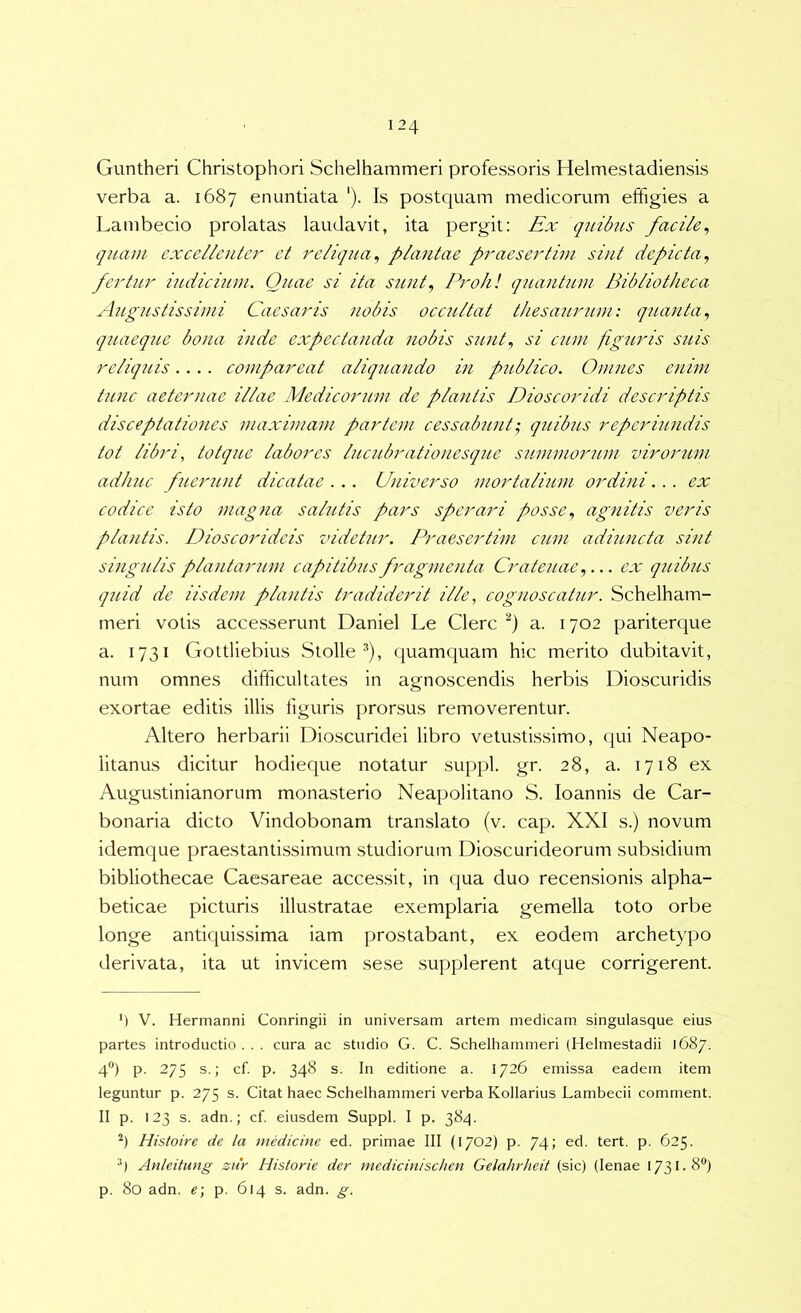 Guntheri Christophori Schelhammeri professoris Helmestadiensis verba a. 1687 enuntiata ‘). Is postquam medicorum effigies a Lambecio prolatas laudavit, ita pergit: Ex quibits facile^ quam excellenter et reliqua^ plantae praesertim sint depicta^ ferUu' indicium. Quae si ita sunt^ Proh! qiiantum Bibliotheca AugJistissimi Caesaris nobis occultat thesaurum: quanta., qiiaeqiLC bona inde expcctanda nobis sunt., si C2un figuris suis reliquis.... compareat aliquando in publico. Omnes enim t2inc aeternae illae Medicorum de plantis Dioscoridi descriptis disceptationes maximam partem cessab7i7it', qttibus reperiundis tot libri, totque labores lucubrationesque summorum virorum adhuc fjierunt dicatae . .. Ujiiverso mortalium ordini... ex codice isto magna salutis pars sperat'i posse, agnitis veris plantis. Dioscorideis videtur. Praesertim cum adiuncta sint singulis plantariun capitibus fragmenta Crateuae,... ex quibus quid de iisdem plantis tradiderit ille, cognoscatur. Schelham- meri votis accesserunt Daniel Le Clere a. 1702 pariterque a. 1731 Gottliebius Stolle ^), quamquam hic merito dubitavit, num omnes difficultates in agnoscendis herbis Dioscuridis exortae editis illis figuris prorsus removerentur. Altero herbarii Dioscuridei libro vetustissimo, qui Neapo- litanus dicitur hodieque notatur suppi, gr. 28, a. 1718 ex Augustinianorum monasterio Neapolitano S. loannis de Car- bonaria dicto Vindobonam translato (v. cap. XXI s.) novum idemque praestanti.ssimum studiorum Dioscurideorum subsidium bibliothecae Caesareae acce.ssit, in (jua duo recensionis alpha- beticae picturis illustratae exemplaria gemella toto orbe longe antiquissima iam prostabant, ex eodem archetypo derivata, ita ut invicem sese supplerent atque corrigerent. 4 V. Hermanni Conringii in universam artem medicam singulasque eius partes introductio . . . cura ac studio G. C, Schelhammeri (Helmestadii 1687. 4®) p. 275 s.; cf. p. 348 s. In editione a. 1726 emissa eadem item leguntur p. 275 s. Citat haec Schelhammeri verba Kollarius Lambecii comment. II p. 123 s. adn.; cf. eiusdem Suppi. I p. 384. h Histoire de la medicine ed. primae III (1702) p. 74; ed. tert. p. 625. Anleitung zitr Historie der medicinischen Gelahrheit (sic) (lenae 1731.8®) p. 80 adn. e) p. 614 s. adn. g.