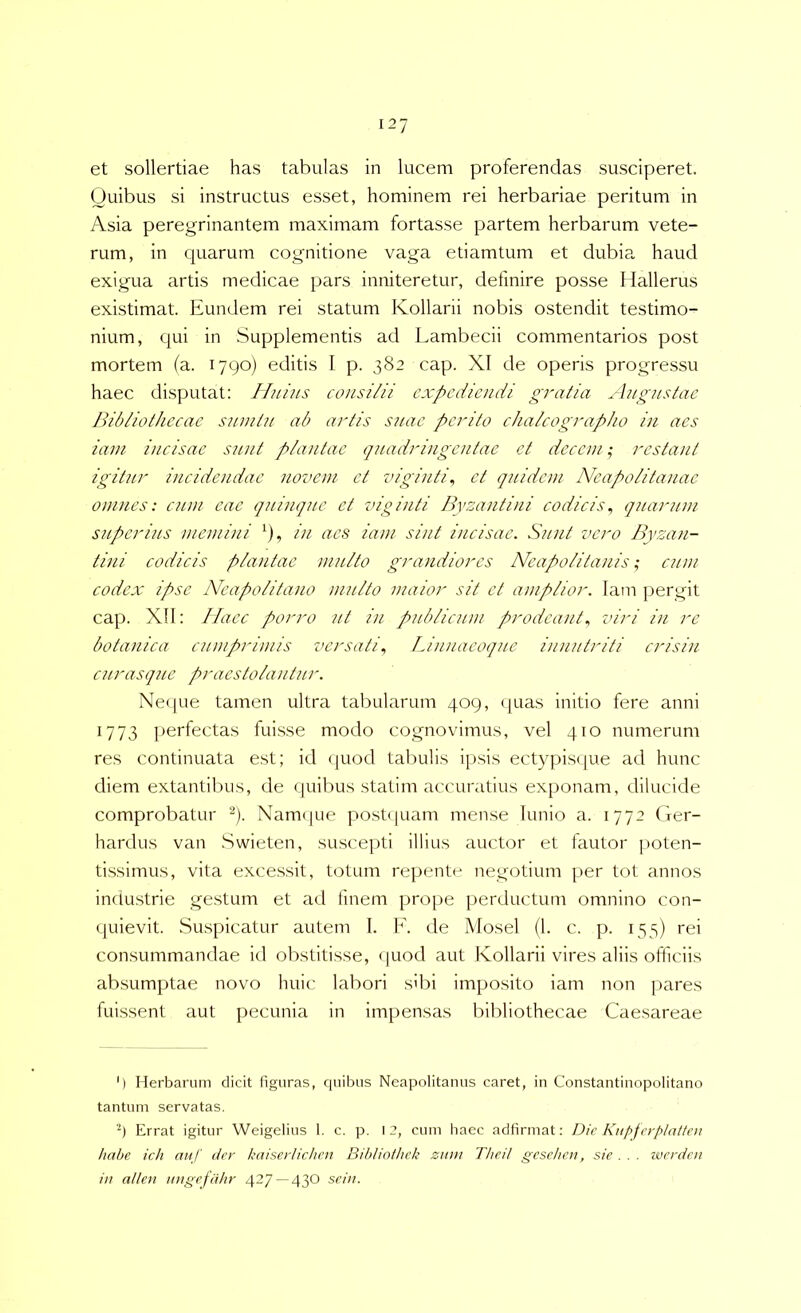 et sollertiae has tabulas in lucem proferendas susciperet. Quibus si instructus esset, hominem rei herbariae peritum in Asia peregrinantem maximam fortasse partem herbarum vete- rum, in quarum cognitione vaga etiamtum et dubia haud exigua artis medicae pars inniteretur, definire posse Ilallerus existimat. Eundem rei statum Kollarii nobis ostendit testimo- nium, qui in Supplementis ad Lambecii commentarios post mortem (a. 1790) editis I p. 382 cap. XI de operis progressu haec disputat: Iluins consilii expediendi gratia Angustae Bibliothecae snmtu ab artis suae perito chalcographo in aes iam incisae sunt plantae quadringentae et decem; restant igititr incidendae novem et viginti^ et quidem Neapolitanae omnes: cum eae quinque et vig i uti Byzantini codicis^ quarum superius memini ^), in aes iam sint incisae. S?nit vero Byzan- tini codicis plantae multo grandiores Neapolitanis; cum codex ipse Neapolitano multo maior sit et amplior. Iam pergit cap. Xll: Haec porro ut in publicum prodeant., viri in re botanica cumprimis versati., Linnaeoque innutriti crisin curasqiie praestolantur. Ne<|ue tamen ultra tabularum 409, ([uas initio fere anni 1773 perfectas fuisse modo cognovimus, vel 410 numerum res continuata est; id (giod tabulis ipsis ectypiscjue ad hunc diem extantibus, de quibus statim accuratius exponam, dilucide comprobatur ^). Nam(jue post(iuam mense lunio a. 1772 Ger- hardus van .Swieten, suscepti illius auctor et fautor ]>oten- tissimus, vita excessit, totum repente negotium per tot annos imiustrie gestum et ad fmem prope perductum omnino con- quievit. .Suspicatur autem I. K. de Mosel (1. c. p. 155) rei con.summandae id obstitisse, quod aut Kollarii vires aliis officiis absumptae novo huic labori sibi imposito iam non pares fuissent aut pecunia in impensas bibliothecae Caesareae ') Herbarum dicit figuras, ciuibus Neapolitanus caret, in Constantinopolitano tantum servatas. Errat igitur Weigelius 1. c. p. 12, cum liaec adfirmat: Die Kupfcrplatten habe ich auf der kaiserUchen Bibliothek ziim Theil gesehen, sie . . . ivcrdeu in allen nngefahr 427 —430 seiu.