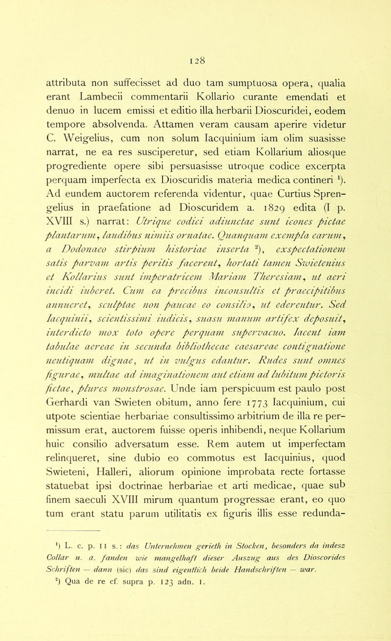 attributa non suffecisset ad duo tam sumptuosa opera, qualia erant Lambecii commentarii Kollario curante emendati et denuo in lucem emissi et editio illa herbarii Dioscuridei, eodem tempore absolvenda. Attamen veram causam aperire videtur C. Weigelius, cum non solum lacquinium iam olim suasisse narrat, ne ea res susciperetur, sed etiam Kollarium aliosque progrediente opere sibi persuasisse utroque codice excerpta perquam imperfecta ex Dioscuridis materia medica contineri ^). Ad eundem auctorem referenda videntur, quae Curtius Spren- gelius in praefatione ad Dioscuridem a. 1829 edita (I p. XVIII s.) narrat: Utrique codici adiurictae sunt icones pictae plantarum, laiidibus nimiis ornatae. Quanquam exempla earum, a Dodonaeo stirpium historiae inserta ^), exspectationem satis pa7'vam artis peritis facerent., hortati tamen Szvietenms et Ivollarius sunt imperatricem Mariam Theresiamut aeri incidi iubcret. Cum ea precibus inconsultis et praecipitibus annueret., sculptae non paucae eo consilio., ut ederentur. Sed lacquinii., scientissimi iudicis., sitasu manum artifex deposuit., interdicto mox toto opC7'e pe7'quam supervacuo. Jacent ia^n tabiilae aereae in secunda bibliothecae caesareae contignatione nciUiquam dignae, ut in vulgus edantur. Rudes sicut omnes figurae., multae ad imaginationem aut etiam ad lubitumpictoris fictae, plures monstrosae. Unde iam perspicuum est paulo post Gerhardi van Swieten obitum, anno fere 1773 lacquinium, cui utpote scientiae herbariae consultissimo arbitrium de illa re per- missum erat, auctorem fuisse operis inhibendi, neque Kollarium huic consilio adversatum esse. Rem autem ut imperfectam relincperet, sine dubio eo commotus est lacquinius, quod Swieteni, Halleri, aliorum opinione improbata recte fortasse statuebat ipsi doctrinae herbariae et arti medicae, quae sub finem saeculi XVIII mirum quantum progressae erant, eo quo tum erant statu parum utilitatis ex figuris illis esse redunda- *) L. c. p. 11 s.: das Unternehmen gerieth in Stocken, besonders da indesz Gollar u. a. fanden wie inangelhaft dieser Auszug ans des Dioscorides Schriften — dann (sic) das sind eigentlich beide Handschriften — 9 Qua de re cf. supra p. 123 adn. I. war.