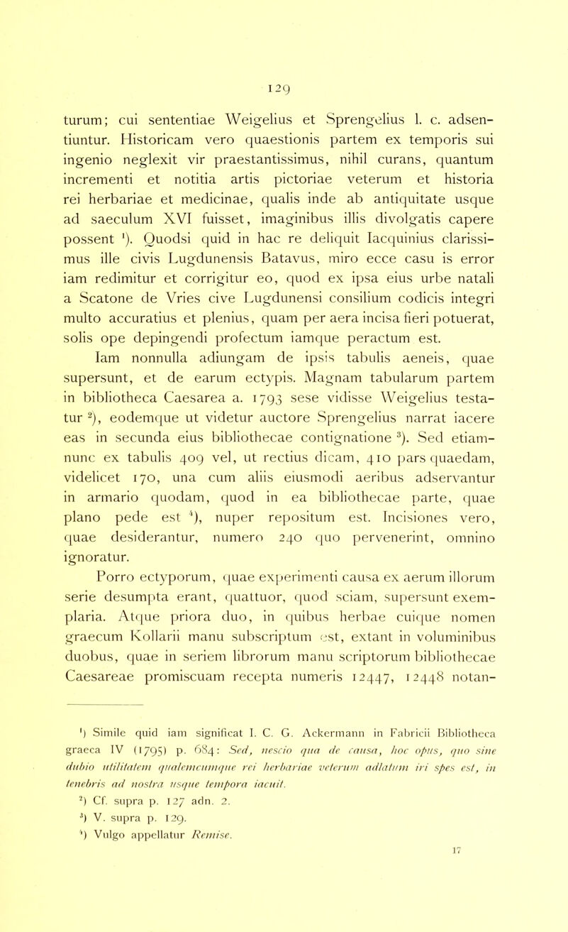 turum; cui sententiae Weigelius et Sprengelius 1. c. adsen- tiuntur. Historicam vero quaestionis partem ex temporis sui ingenio neglexit vir praestantissimus, nihil curans, quantum incrementi et notitia artis pictoriae veterum et historia rei herbariae et medicinae, qualis inde ab antiquitate usque ad saeculum XVI fuisset, imaginibus illis divolgatis capere possent '). Quodsi quid in hac re deliquit lacquinius clarissi- mus ille civis Lugdunensis Batavus, miro ecce casu is error iam redimitur et corrigitur eo, quod ex ipsa eius urbe natali a Scatone de Vries cive Lugdunensi consilium codicis integri multo accuratius et plenius, cpiam per aera incisa fieri potuerat, solis ope depingendi profectum iamque peractum est. Iam nonnulla adiungam de ipsis tabulis aeneis, quae supersunt, et de earum ectypis. Magnam tabularum partem in bibliotheca Caesarea a. 1793 sese vidisse Weigelius testa- tur eodemque ut videtur auctore Sprengelius narrat iacere eas in secunda eius bibliothecae contignatione ^). Sed etiam- nunc ex tabulis 409 vel, ut rectius dicam, 410 pars cjuaedam, videlicet 170, una cum aliis eiusmodi aeribus adservantur in armario quodam, quod in ea bibliothecae parte, quae plano pede est ‘), nuper repositum est. Incisiones vero, quae desiderantur, numero 240 (|uo pervenerint, omnino ignoratur. Porro ectyporum, ([uae exj^erimenti causa ex aerum illorum serie desumpta erant, ([uattuor, (|uod sciam, supersunt exem- plaria. At(|ue [)Hora duo, in (]uibus herbae cui(|ue nomen graecum Ivollarii manu subscriptum est, extant in voluminibus duobus, quae in seriem librorum manu scriptorum bifdiothecae Caesareae promiscuam recepta numeris 12447, 12448 notan- ') Simile quid iam significat I. C. G. Ackermaim in Fal^ricii Bibliotlieca graeca IV (1795) P- ^584; Scc/, nescin qua de causa, hoc opus, quo sine dubio utilUatem qualemciunque rei herbariae veterum adlatmn iri spes est, in tenebris ad nostra usque tempora iacuit. Cf. supra p. 127 adn. 2. •’) V. supra p. 129. '■) Vulgo appellatur Remise.