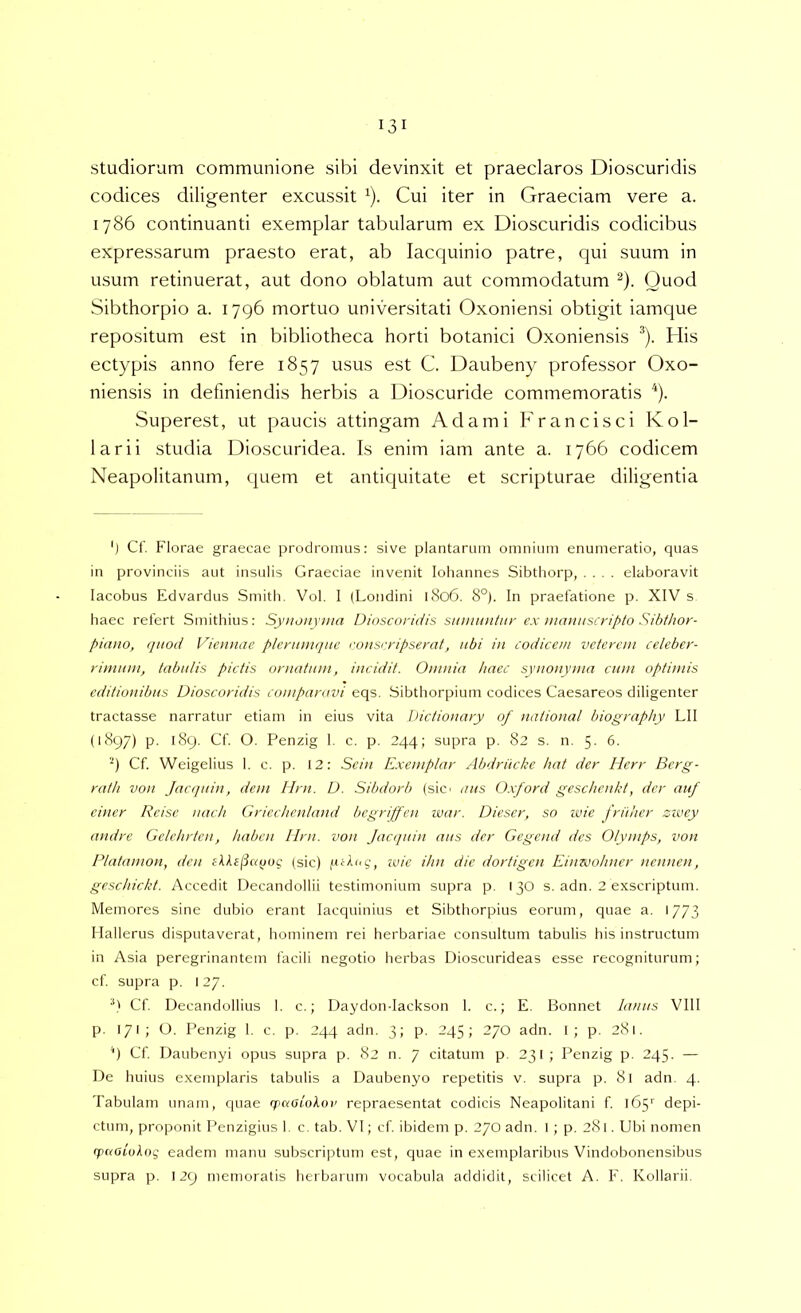 studiorum communione sibi devinxit et praeclaros Dioscuridis codices diligenter excussit ^). Cui iter in Graeciam vere a. 1786 continuanti exemplar tabularum ex Dioscuridis codicibus expressarum praesto erat, ab lacquinio patre, qui suum in usum retinuerat, aut dono oblatum aut commodatum ^). Quod Sibthorpio a. 1796 mortuo universitati Oxoniensi obtigit iamque repositum est in bibliotheca horti botanici Oxoniensis ^). His ectypis anno fere 1857 usus est C. Daubeny professor Oxo- niensis in definiendis herbis a Dioscuride commemoratis ^). Superest, ut paucis attingam Adami Francisci Kol- larii studia Dioscuridea. Is enim iam ante a. 1766 codicem Neapolitanum, quem et antiquitate et scripturae diligentia ') Cf. Florae graecae prodromus: sive plantarum omnium enumeratio, quas in provinciis aut insulis Graeciae invenit loliannes Sibthorp, .... elaboravit lacobus Edvardus Smitb. Vol. I (Londini l8o6. 8°). In praefatione p. XIV s haec refert Smithius: Synonvnm Dioscoridis siimuntnr ex manitscripto Sihthor- piauo, quod Viennae plerumque ronsrripserat, ubi in lodiceni veterem celeber- rimum, tabulis pictis ornatum, incidit. Omnia haec synonyma cum optimis editionibus Dioscoridis comparavi eqs. Sibthorpium codices Caesareos diligenter tractasse narratur etiam in eius vita Dictionary of national biography LII (1897) p. 189. Cf. O. Penzig 1. c. p. 244; supra p. 82 s. n. 5. 6. '9 Cf. Weigelius 1. c. p. 12; Sein Exemplar Abdrilcke liat der Herr Berg- rath von Jacquin, dem Ilrn. D. Sibdorb (sic' aus O.xford gesc/ienld, der auf einer Rcisc uach Griechenland begriffen war. Dieser, so ivie fruher zzvey andre Gclchrten, liaben lirn. von Jacquin aus der Gegend des Olymps, von Platamon, den sU£(5aqog (sic) fuXog, ivie ihn die dortigen Einwotmcr nennen, gcschickt. Accedit Decandollii testimonium supra p. 130 s. adn. 2 exscriptum. Memores sine dubio erant lacquinius et Sibthorpius eorum, quae a. 1/73 Hallerus disputaverat, hominem rei herbariae consultum tabulis his instructum in Asia peregrinantem facili negotio herbas Dioscurideas esse recogniturum; cf supra p. 127. 9 Cf. Decandollius 1. c.; Daydon-Iackson 1. c.; E, Bonnet lanus VIII p. 171 ; O. Penzig 1. c. p. 244 adn. 3; p. 245; 270 adn. I; p. 281. 9 Cf Daubenyi opus supra p. 82 n. 7 citatum p. 231 ; Penzig p. 245. — De huius exemplaris tabulis a Daubenyo repetitis v. supra p. 8l adn. 4. Tabulam unam, quae rpaatokoi' repraesentat codicis Neapolitani f 165'' depi- ctum, proponit Penzigius 1 c. tab. VI; cf ibidem p. 270 adn. I ; p. 281. Ubi nomen (paoiokog eadem manu subscriptum est, quae in exemplaribus Vindobonensibus supra p. 129 memoratis herbarum vocabula addidit, scilicet A. F. Kollarii.