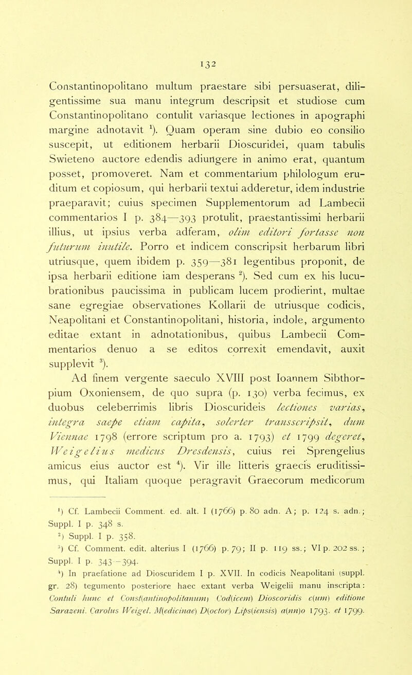 Constantinopolitano multum praestare sibi persuaserat, dili- gentissime sua manu integrum descripsit et studiose cum Constantinopolitano contulit variasque lectiones in apographi margine adnotavit ^). Quam operam sine dubio eo consilio suscepit, ut editionem herbarii Dioscuridei, quam tabulis Swieteno auctore edendis adiungere in animo erat, quantum posset, promoveret. Nam et commentarium philologum eru- ditum et copiosum, qui herbarii textui adderetur, idem industrie praeparavit; cuius specimen Supplementorum ad Lambecii commentarios I p. 384—393 protulit, praestantissimi herbarii illius, ut ipsius verba adferam, olim editori fortasse non futurum inutile. Porro et indicem conscripsit herbarum libri utriusque, quem ibidem p. 359—^381 legentibus proponit, de ipsa herbarii editione iam desperans ^). Sed cum ex his lucu- brationibus paucissima in publicam lucem prodierint, multae sane egregiae observationes Kollarii de utriusque codicis, Neapolitani et Constantinopolitani, historia, indole, argumento editae extant in adnotationibus, quibus Lambecii Com- mentarios denuo a se editos correxit emendavit, auxit supplevit ®). Ad finem vergente saeculo XVIII post loannem Sibthor- pium Oxoniensem, de quo supra (p. 130) verba fecimus, ex duobus celeberrimis libris Dioscurideis lectiones varias., integra saepe etiam capita., soler ter trans scripsit., dum Viennae 1798 {errore scriptum pro a. 1793) et 1799 degeret., Weigelius medicus Dresdensis, cuius rei Sprengelius amicus eius auctor est ^). Vir ille litteris graecis eruditissi- mus, qui Italiam quoque peragravit Graecorum medicorum ‘) Cf. Lambecii Comment. ed. ait. I (1766) p. 80 adn. A; p. 124 s. adn.; Suppi. I p. 348 s. -) Suppi. I p. 358. 9 Cf. Comment. edit, alterius I (1766) p. 79; II p. 119 ss.; VIp. 202ss. ; Suppi. I p. 343 -394. ‘‘) In praefatione ad Dioscuridem I p. XVII. In codicis Neapolitani (suppi, gr. 28) tegumento posteriore haec extant verba Weigelii manu inscripta: Contuli hunc et Const(antinopolitanum) Cod(icem) Dioscoridis c{imi) editione Sarazeni. Carolns Weigel. M{edicinae) D{octor) Lips[iensis) a(nn)o 1793- G99-