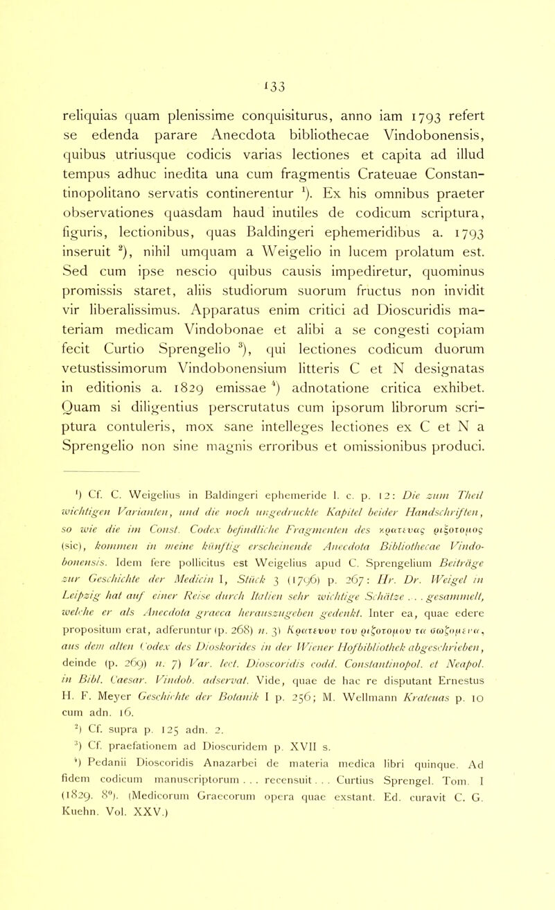 reliquias quam plenissime conquisiturus, anno iam 1793 refert se edenda parare Anecdota bibliothecae Vindobonensis, quibus utriusque codicis varias lectiones et capita ad illud tempus adhuc inedita una cum fragmentis Crateuae Constan- tinopolitano servatis continerentur ^). Ex his omnibus praeter observationes quasdam haud inutiles de codicum scriptura, figuris, lectionibus, quas Baldingeri ephemeridibus a. 1793 inseruit ^), nihil umquam a Weigelio in lucem prolatum est. Sed cum ipse nescio quibus causis impediretur, quominus promissis staret, aliis studiorum suorum fructus non invidit vir liberalissimus. Apparatus enim critici ad Dioscuridis ma- teriam medicam Vindobonae et alibi a se congesti copiam fecit Curtio Sprengelio ^), qui lectiones codicum duorum vetustissimorum Vindobonensium litteris C et N designatas in editionis a. 1829 emissae ) adnotatione critica exhibet. Quam si diligentius perscrutatus cum ipsorum librorum scri- ptura contuleris, mox sane intelleges lectiones ex C et N a Sprengelio non sine magnis erroribus et omissionibus produci. ') Cf. C. Weigelius in Baldingeri ephemeride 1. c. p. \2: Die zum Thcil ivtchtigcn Variautcn, luid die noch uugednickte Kapitcl beider Handschriften, so wie die ini Const. Codex befuidlichc Fragmenfeti des ygarevag (n^orofiog (sic), konnnen in iiieinc kunftig erscheincndc Anecdota Bibliothecae Vindo- bonensis. Idem fere pollicitus est Weigelius apud C. Sprengelium Beitrdge znr Geschichtc der Medicin 1, Stitch 3 (17y6) p, 267; llr. Dr. JVeigcl in Leipzig hat attf einer Reise diirch Ita lien schr wichtige Schdtze . . . gesaninielt, ivelehe er ais Anecdota graeca hcranszngcben gedcnkt. Inter ea, quae edere propositum erat, adferuntur (p. 268) n. 3) KgciTivuv zov Qi^ozof.iov rn ra, ans dem alten i. odex des Dtnskoridcs in der IViener llofbibliothck abgcsehrieben, deinde (p. 269) n. 7) Var. Icet. Dioscoridis codd. Constantinopol. et Ncapol. in Btbl. Caesar. Vindob. adscrvat. Vide, quae de hac re disputant Ernestus H. F. Me}'er Gesdnihte der Botanik I p. 256; M. Wellmann Kratciias p. 10 cum adn. 16. ■) Cf. supra p. 125 adn. 2. ■') Cf praefationem ad Dioscuridem p, XVII s. '*) Pedanii Dioscoridis Anazarbei de materia medica libri quinque. y\d fidem codicum manuscriptorum . . . recensuit . . . Curtius Sprengel. Tom. I (1829. 8). (Medicorum Graecorum opera quae exstant. Ed. curavit C. G. Kuehn. Vol. XXV.)