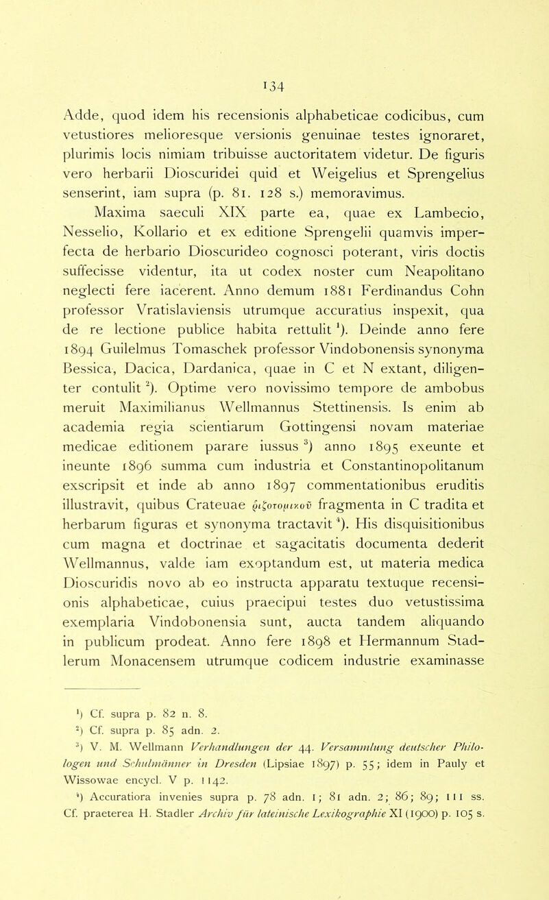 Adde, quod idem his recensionis alphabeticae codicibus, cum vetustiores melioresque versionis genuinae testes ignoraret, plurimis locis nimiam tribuisse auctoritatem videtur. De figuris vero herbarii Dioscuridei quid et Weigelius et Sprengelius senserint, iam supra (p. 8i. 128 s.) memoravimus. Maxima saeculi XIX parte ea, quae ex Lambecio, Nesselio, Kollario et ex editione Sprengelii quamvis imper- fecta de herbario Dioscurideo cognosci poterant, viris doctis suffecisse videntur, ita ut codex noster cum Neapolitano neglecti fere iacerent. Anno demum 1881 Ferdinandus Cohn professor Vratislaviensis utrumque accuratius inspexit, qua de re lectione publice habita rettulit ‘). Deinde anno fere 1894 Guilelmus Tomaschek professor Vindobonensis synonyma Bessica, Dacica, Dardanica, quae in C et N extant, diligen- ter contulit ^). Optime vero novissimo tempore de ambobus meruit Maximilianus Wellmannus Stettinensis. Is enim ab academia regia scientiarum Gottingensi novam materiae medicae editionem parare iussus anno 1895 exeunte et ineunte 1896 summa cum industria et Constantinopolitanum exscripsit et inde ab anno 1897 commentationibus eruditis illustravit, quibus Crateuae ^i^oro^uy.ov fragmenta in C tradita et herbarum figuras et synonyma tractavit'‘). His disquisitionibus cum magna et doctrinae et sagacitatis documenta dederit Wellmannus, valde iam exoptandum est, ut materia medica Dioscuridis novo ab eo instructa apparatu textuque recensi- onis alphabeticae, cuius praecipui testes duo vetustissima exemplaria Vindobonensia sunt, aucta tandem aliquando in publicum prodeat. Anno fere 1898 et Hermannum Stad- lerum Monacensem utrumque codicem industrie examinasse ‘) Cf. supra p. 82 n. 8. Cf. supra p. 85 adn, 2. V. M. Wellmann Verhandlungen der 44. Versammliing deiitscher Philo- logen und Srhulmdnner in Dresden (Lipsiae 1897) p. 55 > idem in Pauly et Wissowae encycl. V p. l 142. ‘) Accuratiora invenies supra p. 78 adn. I; 8l adn. 2; 86; 89; lll ss. Cf praeterea H. Stadler Archiv fiir lateinische Lexikographie'^\(\(^Xi)Y>- 105 s.
