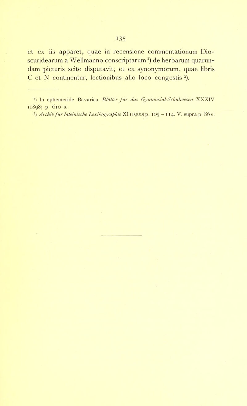 et ex iis apparet, quae in recensione commentationum Dio- scuridearum a Wellmanno conscriptarum de herbarum quarun- dam picturis scite disputavit, et ex synonymorum, quae libris C et N continentur, lectionibus alio loco congestis ^). ') In ephemeride Bavarica Bliitter fiir das Gymnasial-Schttlwesen XXXIV (1898) p. 610 s. Archiv fitr latemische Lexikographie XI (1900) p. 105 — 114. V. supra p. 86 s.