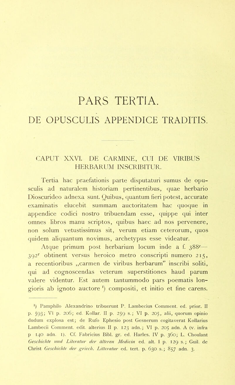 PARS TERTIA. DE OPUSCULIS APPENDICE TRADITIS. CAPUT XXVI. DE CARMINE, CUI DE VIRIBUS HERBARUM INSCRIBITUR. Tertia hac praefationis parte disputaturi sumus de opu- sculis ad naturalem historiam pertinentibus, quae herbario Dioscurideo adnexa sunt. Quibus, quantum fieri potest, accurate examinatis elucebit summam auctoritatem hac quoque in appendice codici nostro tribuendam esse, quippe C[ui inter omnes libros manu scriptos, quibus haec ad nos pervenere, non solum vetustissimus sit, verum etiam ceterorum, quos quidem aliquantum novimus, archetypus esse videatur. Atque primum post herbarium locum inde a f. 388'— 392' obtinent vensus heroico metro conscripti numero 215, a recentioribus ,,carmen de viribus herbarum” inscribi soliti, qui ad cognoscendas veterum superstitiones haud parum valere videntur. Est autem tantummodo pars poematis lon- gioris ab ignoto auctore ’) compositi, et initio et fine carens. ') Pamphilo Alexandrino tribuerunt P. Lambecius Comment. ed. prior. II P- 593; V' P- 206; ed. Kollar. II p. 259 s.; VI p. 205, alii, quorum opinio dudum explosa est; de Rufo Ephesio post Gesnerum cogitaverat Kollarius Lambecii Comment. edit, alterius II p. 123 adn.; VI p. 205 adn. A (v. infra p 140 adn. I). Cf. Fabricius Bibi. gr. ed. Plarles. IV p. 360; L. Choulant Geschichte tmd Literatur der dlteren Medicin ed. ait. I p. 129 s.; Guil. de Christ Geschichte der griech. Litteratur ed. tert. p. 630 s.; 857 adn. 3.