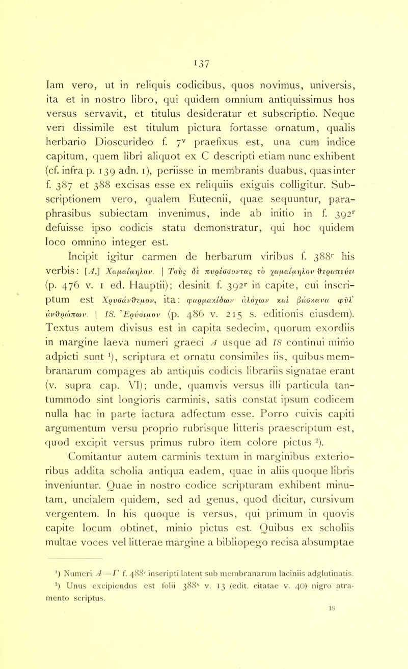 lam vero, ut in reliquis codicibus, quos novimus, universis, ita et in nostro libro, qui quidem omnium antiquissimus hos versus servavit, et titulus desideratur et subscriptio. Neque veri dissimile est titulum pictura fortasse ornatum, qualis herbario Dioscurideo f. y'' praefixus est, una cum indice capitum, quem libri aliquot ex C descripti etiam nunc exhibent (cf. infra p. 139 adn. i), periisse in membranis duabus, quas inter f. 387 et 388 excisas esse ex reliquiis exiguis colligitur. Sub- scriptionem vero, qualem Eutecnii, quae sequuntur, para- phrasibus subiectam invenimus, inde ab initio in f 392'' defuisse ipso codicis statu demonstratur, qui hoc quidem loco omnino integer est. Incipit igitur carmen de herbarum viribus f. 388'' his verbis; [//.] Xafiniiirjloi’. I Tovg de nvQeGGovictg rd ictjA,ciif.iyjkov &eQc<nevei (p. 476 V. I ed. Hauptii); desinit f 392>' in capite, cui inscri- ptum est X^vodcv&efiov, ita; q>aQfiay.L6u)v akoicoi’ xcd j3daxcn'a <pvk' cci/d-^d)7ta)i’. I IS. 'Eovai/.wv (p. 486 V. 215 s. editionis eiusdem). Textus autem divisus est in capita sedecim, quorum exordiis in margine laeva numeri graeci ^ usque ad IS continui minio adpicti sunt ^), scriptura et ornatu consimiles iis, quibus mem- branarum compages ab antiijuis codicis librariis signatae erant (v. supra cap. VI); unde, quamvis versus illi particula tan- tummodo sint longioris carminis, satis constat i[)sum codicem nulla hac in parte iactura adfectum esse. Porro cuivis capiti argumentum versu proprio rubrisque litteris praescriptum est, quod excipit versus primus rubro item colore pictus ^). Comitantur autem carminis textum in marginibus exterio- ribus addita scholia antifjua eadem, quae in aliis quoque libris inveniuntur. Quae in nostro codice scripturam exhibent minu- tam, uncialem quidem, sed ad genus, quod dicitur, cursivum vergentem. In his quoque is versus, qui primum in quovis capite locum obtinet, minio pictus est. Quibus ex scholiis multae voces vel litterae margine a bibliopego recisa absumptae ') Numeri A—E f. 4(38'' inscripti latent sub membranarum laciniis adglutinatis. Unus excipiendus est lolii 388'' v. 13 (edit, citatae v. 40) nigro atra- mento scriptus. 18