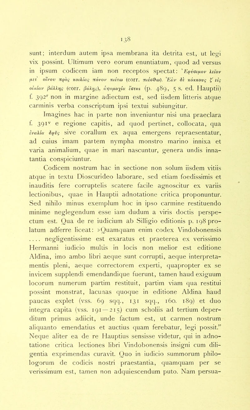 sunt; interdum autem ipsa membrana ita detrita est, ut legi vix possint. Ultimum vero eorum enuntiatum, quod ad versus in ipsum codicem iam non receptos spectat; 'EQvaifj.ov Xewv fiez oivov TiQog nodiag novov 7uh(o (corr. nisa&a). 'Eav ds %0KK0vg l' eig ohiuv jiKXltjg (coiT. (3dlyg), cnptfx.aiiK iOxcti (p. 489, 5 S. ed. Hauptii) f. 392'’ non in margine adiectum est, sed iisdem litteris atque carminis verba conscriptum ipsi textui subiungitur. Imagines hac in parte non inveniuntur nisi una praeclara f. 391'' e regione capitis, ad quod pertinet, collocata, qua iVttUci 8Qvg sive coralium ex aqua emergens repraesentatur, ad cuius imam partem nympha monstro marino innixa et varia animalium, quae in mari nascuntur, genera undis inna- tantia conspiciuntur. Codicem nostrum hac in sectione non solum iisdem vitiis atque in textu Dioscurideo laborare, sed etiam foedissimis et inauditis fere corruptelis scatere facile agnoscitur ex variis lectionibus, quae in Hauptii adnotatione critica proponuntur. Sed nihilo minus exemplum hoc in ipso carmine restituendo minime neglegendum esse iam cludum a viris doctis perspe- ctum est. Qua de re iudicium ab Silligio editionis p. 198 pro- latum adferre liceat: »Quamquam enim codex Vindobonensis .... negligentissime est exaratus et praeterea ex verissimo Hermanni iudicio multis in locis non melior est editione Aldina, imo ambo libri aec|ue sunt corrupti, aeque interpreta- mentis pleni, aec|ue correctorem experti, c|uapropter ex se invicem supplendi emendandique fuerunt, tamen haud exiguum locorum numerum partim restituit, partim viam c|ua restitui possint monstrat, lacunas quoc|ue in editione Aldina haud paucas explet (vss. 69 sc|q., 131 sqq., 160. 189) et duo integra capita (vss. 191 —215) cum scholiis ad tertium deper- ditum primus adiicit, unde factum est, ut carmen nostrum aliquanto emendatius et auctius cpiam ferebatur, legi possit.” Neque aliter ea de re Hauptius sensisse videtur, qui in adno- tatione critica lectiones libri Vindobonensis insigni cum dili- gentia exprimendas curavit. Quo in iudicio summorum philo- logorum de codicis nostri praestantia, quamc|uam per se verissimum est, tamen non adquiescendum puto. Nam persua-