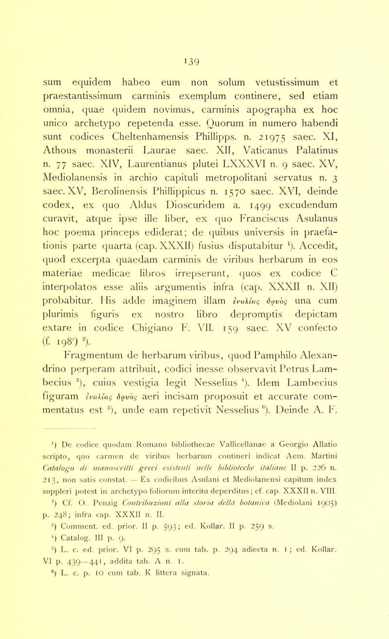 sum equidem habeo eum non solum vetustissimum et praestantissimum carminis exemplum continere, sed etiam omnia, quae quidem novimus, carminis apographa ex hoc unico archetypo repetenda esse. Quorum in numero habendi sunt codices Cheltenhamensis Phillipps. n. 21975 saec. XI, Athous monasterii Laurae saec. XII, Vaticanus Palatinus n. 77 saec. XIV, Laurentianus plutei LXXXVI n. 9 saec. XV, Mediolanensis in archio capituli metropolitani servatus n. 3 saec. XV, Berolinensis Phillippicus n. 1570 saec. XVI, deinde codex, ex quo Aldus Dioscuridem a. 1499 excudendum curavit, atque ipse ille liber, ex quo Franciscus Asulanus hoc poema princeps ediderat; de quibus universis in praefa- tionis parte quarta (cap. XXXII) fusius disputabitur ^). Accedit, quod excerpta quaedam carminis de viribus herbarum in eos materiae medicae libros irrepserunt, quos ex codice C interpolatos esse aliis argumentis infra (cap. XXXII n. XII) probabitur. Ilis adde imaginem illam ivaktag dovbg una cum plurimis figuris ex nostro libro depromptis depictam extare in codice Chigiano F. VII. 159 saec. XV confecto (f 198'') ^). Fragmentum de herbarum viribus, (juod Pamphilo Alexan- drino perperam attribuit, codici inesse observavit Petrus Lam- becius *), cuius vestigia legit Nesselius ^). Idem Lambecius figuram ivaliag d^vog aeri incisam proposuit et accurate com- mentatus est ®), unde eam repetivit Nesselius ''). Deinde A. F. ') De codice quodam Romano bibliothecae Vallicellanae a Georgio Allatio scripto, cpio carmen de viribus herbarum contineri indicat Aem. Martini Catalogo di mauoscritti grcci esistenti nelle bibliotcche italianc II p. 226 n. 213, non satis constat. — Ex codicibus Asulani et Mediolanensi capitum index suppleri potest in archetypo foliorum interitu deperditus; cf. cap. XXXII n. VIII. 9 Cf. O. Penzig Contribnzioni aUa storia della boiaii/ca (Mediolani 1905) p. 248; infra cap. XXXll n. II. •') Comment. ed. prior. II p. 593 i Xollar. II p. 259 s. q Catalog. III p. 9. ■’) L. c. ed. prior. VI p. 295 s. cum tab. p. 294 adiecta n. I ; ed. Kollar. VI p. 439 — 441, addita tab. An. 1. L. c. p. IO cum tab. K littera signata.