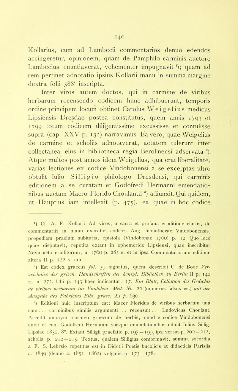 Kollarius, cum ad Lambecii commentarios denuo edendos accingeretur, opinionem, quam de Pamphilo carminis auctore Lambecius enuntiaverat, vehementer impugnavit'); quam ad rem pertinet adnotatio ipsius Kollarii manu in summa margine dextra folii 388'' inscripta. Inter viros autem doctos, qui in carmine de viribus herbarum recensendo codicem hunc adhibuerunt, temporis ordine principem locum obtinet Carolus Weigelius medicus Lipsiensis Dresdae postea constitutus, quem annis 1793 et 1799 totum codicem diligentissime excussisse et contulisse supra (cap. XXV p. 132) narravimus. Ea vero, quae Weigelius de carmine et scholiis adnotaverat, aetatem tulerunt inter collectanea eius in bibliotheca regia Berolinensi adservata ^). Atque multos post annos idem Weigelius, qua erat liberalitate, varias lectiones ex codice Vindobonensi a se excerptas ultro obtulit Iulio Siliigio philologo Dresdensi, qui carminis editionem a se curatam et Godofredi Hermanni emendatio- nibus auctam Macro Florido Choulantii ) adiunxit. Qui quidem, ut Hauptius iam intellexit (p. 475), ea quae in hoc codice ') Cf. A. F. Kollarii Ad viros, a sacra et profana eruditione claros, de commentariis in manu exaratos codices Aug. bibliothecae Vindobonensis, propediem praelum subituris, epistola (Vindobonae 1760) p. 12. Quo loco quae disputavit, repetita extant in ephemeride Lipsiensi, quae inscribitur Nova acta eruditorum, a. 1760 p. 285 s. et in ipsa Commentariorum editione altera II p. 122 s. adn. Est codex graecus fol. 39 signatus, quem describit C. de Boor Ver- zeichniss der griech. Handschriften der kdnigl. Bibliothek zu Berlin II p. 142 ss. n. 275. Ubi p. 143 haec indicantur: 17. Ein Blatf, Collation des Gedichts de viribus herbarum im Vindobon. Med. No. 22 (numerus falsus est) niit der Ausgabe des Fabricius Bibi, graec. XI p. 630. '■') Editioni huic inscriptum est: Macer Floridus de viribus herbarum una cum . . . carminibus similis argumenti. . . recensuit . . . Ludovicus Choulant. Accedit anonymi carmen graecum de herbis, quod e codice Vindobonensi auxit et cum Godofredi Hermanni suisque emendationibus edidit lulius Sillig. Lipsiae 1832. 8“. Extant Silligii praefatio p. 197—199, ipsi versus p. 200—212, scholia p. 212 —215. Textus, qualem Silligius conformavit, summa socordia a F. S. Lehrsio repetitus est in Didotii Poetis bucolicis et didacticis Parisiis a. 1849 (denuo a. 1851. 1862) volgatis p. 173—178.