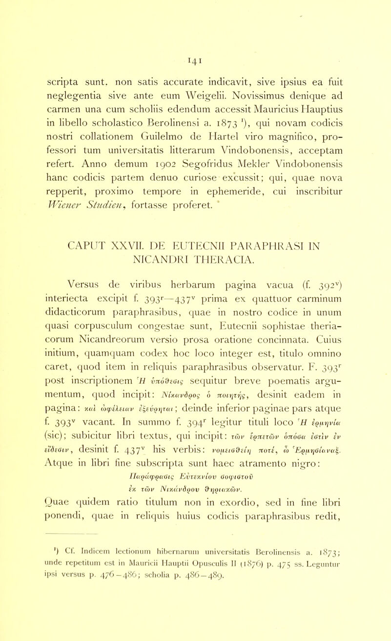scripta sunt, non satis accurate indicavit, sive ipsius ea fuit neglegentia sive ante eum Weigelii. Novissimus denique ad carmen una cum scholiis edendum accessit Mauricius Hauptius in libello scholastico Berolinensi a. 1873 '), qui novam codicis nostri collationem Guilelmo de Ilartel viro magnifico, pro- fessori tum universitatis litterarum Vindobonensis, acceptam refert. Anno demum 1902 Segofridus Mekder Vindobonensis hanc codicis partem denuo curiose excussit; qui, quae nova repperit, proximo tempore in ephemeride, cui inscribitur 1'^^icner Shidien^ fortasse proferet. CAPUT XXVll. DE EUTECNll PARAPHRASI IN NICANDRI THERA CIA. Versus de viribus herbarum pagina vacua (f 392'') interiecta excipit f 3p3r—437'^ prima ex quattuor carminum didacticorum paraphrasibus, (juae in nostro codice in unum quasi corpusculum congestae sunt, Ifutecnii sophistae theria- corum Nicandreorum vensio prosa oratione concinnata. Cuius initium, quamquam codex hoc loco integer est, titulo omnino caret, quod item in reliquis paraphrasibus observatur. F. 393'' post inscriptionem 'H vno&eaig sequitur breve poematis argu- mentum, quod incipit: NUavdQog 6 non]zi]g, desinit eadem in pagina: nal wiptlnav i^eviJtiTca; deinde inferior paginae pars atque f 393^ vacant. In summo f 394’' legitur tituli loco (sic); subicitur libri textus, qui incipit: Twi' eQTiSTKiv ojloOa eOTtv ev eldeOLv, deSinit f. 437'^ verbis: vo[1£io&e[ii noti, m ^EQfxrjoicipa^. Atque in libri fine subscripta sunt haec atramento nigro: IJa(}(xq}Qaaig EvtEwiov aotpiozov Eti zmi' Ntncivdifov a»;{j(axwi'. <Juae (luidem ratio titulum non in exordio, sed in fme libri ponendi, quae in reliijuis huius codicis ]>araphrasibus redit. ') Ct. Indicem lectionum hibernarum universitatis Berolinensis a. 1873; unde repetitum est in Mauricii Ilauptii Opusculis II (1876) p. 475 ss. Leguntur ipsi versus p. 476-486; scliolia p. 486 — 489.