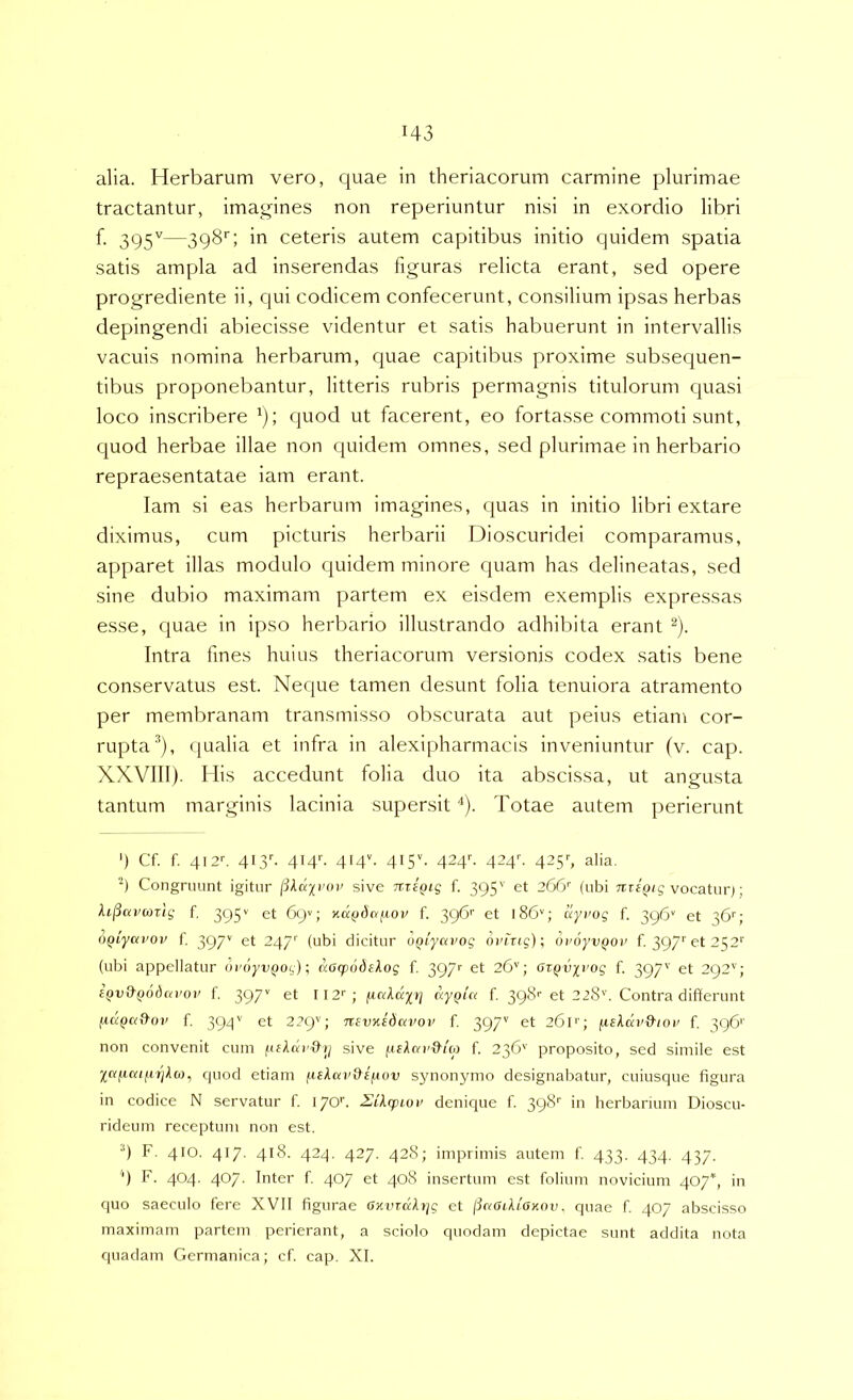 alia. Herbarum vero, quae in theriacorum carmine plurimae tractantur, imagines non reperiuntur nisi in exordio libri f. 395'^—398'; in ceteris autem capitibus initio quidem spatia satis ampla ad inserendas figuras relicta erant, sed opere progrediente ii, qui codicem confecerunt, consilium ipsas herbas depingendi abiecisse videntur et satis habuerunt in intervallis vacuis nomina herbarum, quae capitibus proxime subsequen- tibus proponebantur, litteris rubris permagnis titulorum quasi loco inscribere quod ut facerent, eo fortasse commoti sunt, quod herbae illae non quidem omnes, sed plurimae in herbario repraesentatae iam erant. lam si eas herbarum imagines, cpias in initio libri extare diximus, cum picturis herbarii Dioscuridei comparamus, apparet illas modulo quidem minore quam has delineatas, sed sine dubio maximam partem ex eisdem exemplis expressas esse, quae in ipso herliario illustrando adhibita erant ^). Intra fines huius theriacorum versionis codex satis bene conservatus est. Neque tamen desunt folia tenuiora atramento per membranam transmisso obscurata aut peius etiam cor- rupta(jualia et infra in alexipharmacis inveniuntur (v. cap. XXVIIl). His accedunt folia duo ita abscissa, ut angusta tantum marginis lacinia supersit *). Totae autem perierunt ') Cf. f. 412C 4Pp. 4I4C 414“. 415V 424C 424''. 425'-, alia. Congruunt igitur likajrop sive nriQiq f. 395'' et 266'’ (ubi vocaturj; Aij3«rwrij f. 395'' et 69^; xd^daftoi/ f. 396’’ et 186''; dyrog f. 396' et 36''; oQtyavov f. 397'' -47'^ i^^ii dicitur uQiyavog 6rhig)\ oroyv^oi' f. 397''et 252'' (ubi appellatur dr6yv(iog); dacpiidskog f. 39/'' et 26''; oifjvirog f. 397'' et 292''; ipvtkfjodcifo)' f. 397'' 112''; /unid)/)/ dyQict f. 39^^ -28'’. Contra difierunt ftapattoi' f. 393'' 22C)''; nsvxidavoi’ f. 397'’ et 261''; fxekdvikioi' f. 396'' non convenit cum sive f.iikav&io) f. 236'' proposito, sed simile est Xdficiijijjkoi, quod etiam fiskai’&eftov synonymo designabatur, cuiusque figura in codice N servatur f. I70C Zikcpiov denique f. 398'' in herbarium Dioscu- rideum receptum non est. •') F. 410. 417. 418. 424. 427. 428; imprimis autem f. 433. 434. 437. '') F. 404. 407. Inter f. 407 et 408 insertum est folium novicium 407*, in quo saeculo fere XVII figurae CiturdAiyg et (idGiktOKov, quae f 407 abscisso maximam partem perierant, a sciolo quodam depictae sunt addita nota quadam Germanica; cf. cap. XI.