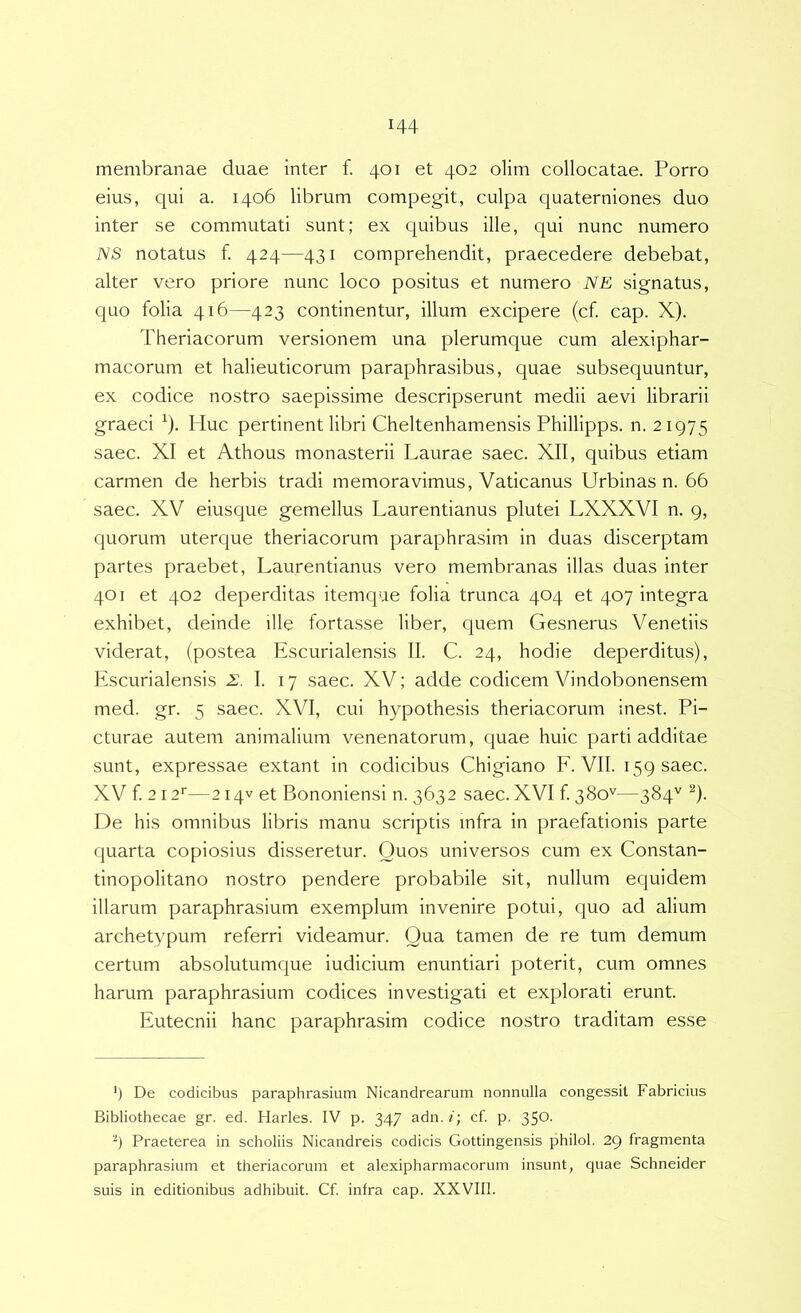 membranae duae inter f. 401 et 402 olim collocatae. Porro eius, qui a. 1406 librum compegit, culpa quaterniones duo inter se commutati sunt; ex quibus ille, qui nunc numero NS notatus f. 424—431 comprehendit, praecedere debebat, alter vero priore nunc loco positus et numero NE signatus, quo folia 416—423 continentur, illum excipere (cf. cap. X). Theriacorum versionem una plerumque cum alexiphar- macorum et halieuticorum paraphrasibus, quae subsequuntur, ex codice nostro saepissime descripserunt medii aevi librarii graeci ^). Huc pertinent libri Cheltenhamensis Phillipps. n. 21975 saec. XI et Athous monasterii Laurae saec. XII, quibus etiam carmen de herbis tradi memoravimus, Vaticanus Urbinas n. 66 saec. XV eiusque gemellus Laurentianus plutei LXXXVI n. 9, quorum uterque theriacorum paraphrasim in duas discerptam partes praebet, Laurentianus vero membranas illas duas inter 401 et 402 deperditas itemque folia trunca 404 et 407 integra exhibet, deinde ille fortasse liber, quem Gesnerus Venetiis viderat, (postea Escurialensis II. C. 24, hodie deperditus), Escurialensis 2:, I. 17 saec. XV; adde codicem Vindobonensem med. gr. 5 saec. XVI, cui hypothesis theriacorum inest. Pi- cturae autem animalium venenatorum, quae huic parti additae sunt, expressae extant in codicibus Chigiano E. VII. 159 saec. XV f. 212'—214V et Bononiensi n. 3632 saec. XVI f 380'^—38U ^)- De his omnibus libris manu scriptis infra in praefationis parte quarta copiosius disseretur. Quos universos cum ex Constan- tinopolitano nostro pendere probabile sit, nullum equidem illarum paraphrasium exemplum invenire potui, quo ad alium archetypum referri videamur. Qua tamen de re tum demum certum absolutumque iudicium enuntiari poterit, cum omnes harum paraphrasium codices investigati et explorati erunt. Eutecnii hanc paraphrasim codice nostro traditam esse ') De codicibus paraphrasium Nicandrearum nonnulla congessit Fabricius Bibliothecae gr. ed. Harles. IV p. 347 adn. /; cf. p. 350. Praeterea in scholiis Nicandreis codicis Gottingensis philol. 29 fragmenta paraphrasium et theriacorum et alexipharmacorum insunt, quae Schneider suis in editionibus adhibuit. Cf infra cap. XXVIIl.