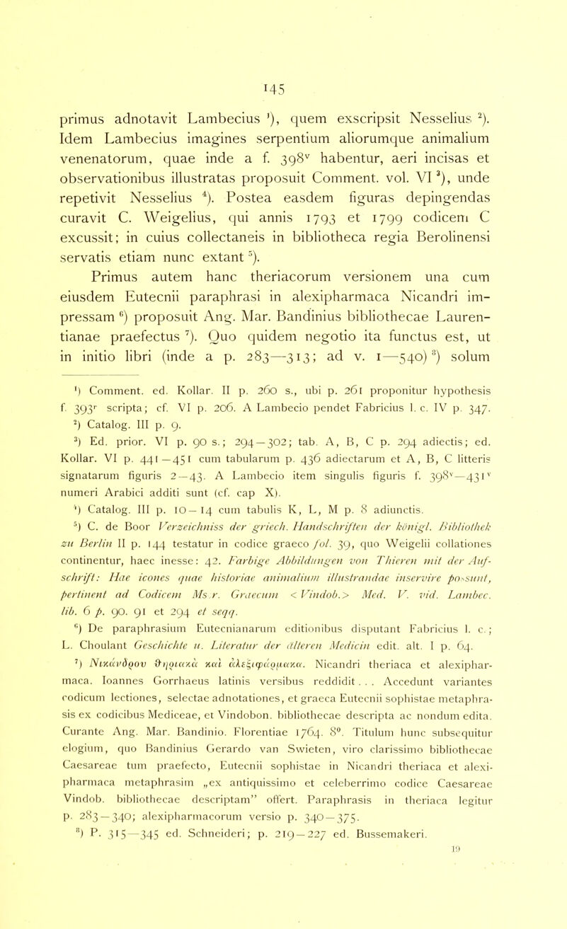 primus adnotavit Lambecius ’), quem exscripsit Nesselius ^). Idem Lambecius imagines serpentium aliorumque animalium venenatorum, quae inde a f. 398'' habentur, aeri incisas et observationibus illustratas proposuit Comment. vol. VI ^), unde repetivit Nesselius ^). Postea easdem figuras depingendas curavit C. Weigelius, qui annis 1793 et 1799 codicem C excussit; in cuius collectaneis in bibliotheca regia Berolinensi servatis etiam nunc extant ^). Primus autem hanc theriacorum versionem una cum eiusdem Eutecnii paraphrasi in alexipharmaca Nicandri im- pressam ®) proposuit Ang. Mar. Bandinius bibliothecae Lauren- tianae praefectus ^). Quo quidem negotio ita functus est, ut in initio libri (inde a p. 283—313; ad v. i—540) *’) solum ') Comment. ed. Kollar. II p. 260 s., ubi p. 261 proponitur hypothesis 393'' scripta; cf. VI p. 206. A Lambecio pendet Fabricius 1. c. IV p. 347. '9 Catalog. III p. 9. 9 Ed. prior. VI p. go s.; 294 — 302; tab. A, B, C p. 294 adiectis; ed. Kollar. VI p. 441—451 cum tabularum p. 436 adiectarum et A, B, C litteris signatarum figuris 2 — 43. A Lambecio item singulis figuris f. 398''—43 P' numeri Arabici additi sunt (cf. cap X). 9 Catalog. III p. IO—14 cum tabulis K, L, M p. 8 adiunctis. ^1 C. de Boor Vcrzcicluiiss der griecli. Handschriften der kotiigl. Biblinihek ZH Berliu II p. 144 testatur in codice graeco fol. 39, quo Weigelii collationes continentur, haec inesse: 42. Farbigc Abbildmigen von Thieren niit derAuf- schrft: Hae icones quae historiae aninialiwn illustrandae inservire po^swit, pertinent ad Codicem Ms r. Graecam < Vindob.> Med. V. vid. Lambcc. tib. 0 p. 90. 91 et 294 et seqq. '9 De paraphrasium Eutecnianarum editionibus disputant Fabricius I. c. ; L. Choulant Gcschichte a. Literatnr der atteren Medicin edit. ait. I p. 64. ’’) NiKuvdQov Kai cds'^i(puof(.arM. Nicandri theriaca et alexiphar- maca. loannes Gorrhaeus latiuis versibus reddidit. . . Accedunt variantes codicum lectiones, selectae adnotationes, et graeca Eutecnii sophistae metaphra- sis ex codicibus Mediceae, et Vindobon. bibliothecae descripta ac nondum edita. Curante Ang. Mar. Bandinio. Florentiae 1764. 8®. Titulum hunc subsequitur elogium, quo Bandinius Gerardo van Swieten, viro clarissimo bibliothecae Caesareae tum praefecto, Eutecnii sophistae in Nicandri theriaca et alexi- pharmaca metaphrasim „ex antiquissimo et celeberrimo codice Caesareae Vindob. bibliothecae descriptam” offert. Paraphrasis in theriaca legitur p. 283 — 340; alexipliarmacorum versio p. 340 — 375. '9 P. 315—345 ed. Schneideri; p. 219—227 ed. Bussemakeri. 19