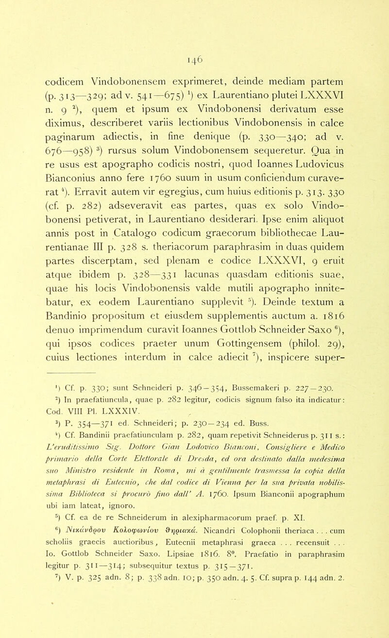 codicem Vindobonensem exprimeret, deinde mediam partem (p. 313—329; adv. 541—675) ex Laureiitiano plutei LXXXVI n. 9 ^), quem et ipsum ex Vindobonensi derivatum esse diximus, describeret variis lectionibus Vindobonensis in calce paginarum adiectis, in fme denique (p. 330—340; ad v, 676—958) rursus solum Vindobonensem sequeretur. Qua in re usus est apographo codicis nostri, quod loannes Ludo vicus Bianconius anno fere 1760 suum in usum conficiendum curave- rat Erravit autem vir egregius, cum huius editionis p. 313. 330 (cf. p. 282) adseveravit eas partes, quas ex solo Vindo- bonensi petiverat, in Laurentiano desiderari. Ipse enim aliquot annis post in Catalogo codicum graecorum bibliothecae Lau- rentianae III p. 328 s. theriacorum paraphrasim in duas quidem partes discerptam, sed plenam e codice LXXXVI, 9 eruit atque ibidem p. 328—331 lacunas quasdam editionis suae, quae his locis Vindobonensis valde mutili apographo innite- batur, ex eodem Laurentiano supplevit “). Deinde textum a Bandinio propositum et eiusdem supplementis auctum a. 1816 denuo imprimendum curavit loannes Gottlob Schneider Saxo ®), qui ipsos codices praeter unum Gottingensem (philol, 29), cuius lectiones interdum in calce adiecit ’), inspicere super- ') Cf. p. 330; sunt Schneideri p. 346 — 354, Bussemakeri p. 227 — 230. -) Tn praefatiuncula, quae p. 282 legitur, codicis signum falso ita indicatur: Cod. VIII Pl. LXXXIV. P. 354—371 ed. Schneideri; p. 230 —234 ed. Buss. '*) Cf Bandinii praefatiunculam p. 282, quam repetivit Schneiderus p. 311 s.: Ueruditissimo Sig. Dottore Gian Lodovico Bianconi, Consigliere e Medico primario della Corte Elettorale di Dresda, ed ora destinato dalla medesima suo Ministro residente in Roma, mi d gentilmente trasmessa la copia della metaphrasi di Eutecnio, che dal codice di Vienna per la sua privata nobilis- sima Biblioteca si procuro fino dalE A. 1760. Ipsum Bianconii apographum ubi iam lateat, ignoro. q Cf ea de re Schneiderum in alexipharmacorum praef p. XI. '’) PhKKvdQov KoXoqxovlov &rjQiaK(x. Nicandri Colophonii theriaca . . . cum scholiis graecis auctioribus, Eutecnii metaphrasi graeca . . . recensuit . . . Io. Gottlob Schneider Saxo. Lipsiae 1816. 8®. Praefatio in paraphrasim legitur p. 311—314; subsequitur textus p. 315—371. '^) V. p. 325 adn. 8; p. 338 adn. IO; p. 350 adn. 4. 5. Cf supra p. 144 adn. 2.