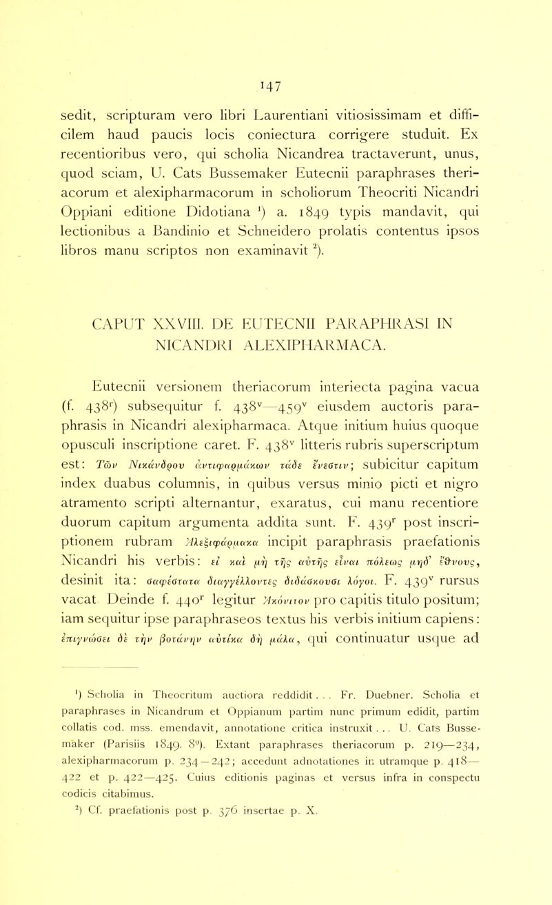 sedit, scripturam vero libri Laurentiani vitiosissimam et diffi- cilem haud paucis locis coniectura corrigere studuit. Ex recentioribus vero, qui scholia Nicandrea tractaverunt, unus, c[uod sciam, U. Cats Bussemaker Eutecnii paraphrases theri- acorum et alexipharmacorum in scholiorum Theocriti Nicandri Oppiani editione Didotiana ') a. 1849 typis mandavit, qui lectionibus a Bandinio et Schneidero prolatis contentus ipsos libros manu scriptos non examinavit ^). CAPUT XXVIll. DE EUThXNlI PAKAPHRASl IN NICANDRI ALEXIPHARMACA. Eutecnii versionem theriacorum interiecta pagina vacua (t. qsSr) subsequitur f. 438''—459'' eiusdem auctoris para- phrasis in Nicandri alexipharmaca. Atque initium huius quoque opusculi inscriptione caret. E. 438'' litteris rubris superscriptum est: Tav NiKKvdfiov ainiq)aQii,uncoi’ rade IVfOrti'; SublCltur capitum index duabus columnis, in quibus versus minio picti et nigro atramento scripti alternantur, exaratus, cui manu recentiore duorum capitum argumenta addita sunt. E. 439'' post inscri- ptionem rubram JUe^i(pa(>fiaxa incipit paraphrasis praefationis Nicandri his verbis; ei xal fii] avTT]g eii/ca noleag e&i'ovg, desinit ita: OaqpeOvaTK diayyel^oi'teg didaCxovOi koyui. h. 439'^ rursus vacat Deinde f. 440'' legitur 'Axovuov pro capitis titulo positum; iam secjLiitur ipse parajihraseos textus his verbis initium capiens: iiuyi’h)GH de rrji' iSoruvtjv avzLnu drj fidkcf, (JUl COlltllluatur USque ad ') Scholia in Theocritiiin auctiora reddidit . . . Fr. Duebner. Scholia et paraphrases in Nicandrum et Oppianuin partirn nunc primum edidit, partim collatis cod. mss. emendavit, annotatione critica instruxit... U. Cats Bnsse- maker (Parisiis 1849. 8*'). Extant paraphrases theriacorum p. 219—234, alexipharmacorum p. 234 — 242; accedunt adnotationes ir. utramque p. 418— 422 et p. 422—425. Cuius editionis paginas et versus infra in conspectu codicis citabimus. Cf. praefationis post p. 376 insertae p. X.