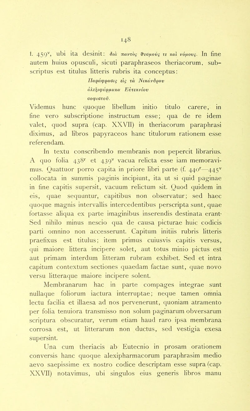 f. 459'^’ ita desinit: dia Tcavrdg d'e6fiovg re %al vo/AOvg. In fine autem huius opusculi, sicviti paraphraseos theriacorum, sub- scriptus est titulus litteris rubris ita conceptus: TlaQacpQaOig slg xu NiKavdQov aXs^KpixQjxaTia Evxexviov OoqpiOxov. Videmus hunc quoque libellum initio titulo carere, in fine vero subscriptione instructum esse; qua de re idem valet, quod supra (cap. XXVII) in theriacorum paraphrasi diximus, ad libros papyraceos hanc titulorum rationem esse referendam. In textu conscribendo membranis non pepercit librarius. A quo folia 438'’ et 439'' vacua relicta esse iam memoravi- mus. Quattuor porro capita in priore libri parte (f 440'—445'' collocata in summis paginis incipiunt, ita ut si quid paginae in fine capitis supersit, vacuum relictum sit. Quod quidem in eis, quae sequuntur, capitibus non observatur; sed haec quoque magnis intervallis intercedentibus perscripta sunt, quae fortasse aliqua ex parte imaginibus inserendis destinata erant- Sed nihilo minus nescio c|ua de causa picturae huic codicis parti omnino non accesserunt. Capitum initiis rubris litteris praefixus est titulus; item primus cuiusvis capitis versus, qui maiore littera incipere solet, aut totus minio pictus est aut primam interdum litteram rubram exhibet. Sed et intra capitum contextum sectiones quaedam factae sunt, quae novo versu litteraque maiore incipere solent. Membranarum hac in parte compages integrae sunt nullaque foliorum iactura interruptae; neque tamen omnia lectu facilia et illaesa ad nos pervenerunt, quoniam atramento per folia tenuiora transmisso non solum paginarum obversarum scriptura obscuratur, verum etiam haud raro ipsa membrana corrosa est, ut litterarum non ductus, sed vestigia exesa supersint. Una cum theriacis ab Eutecnio in prosam orationem conversis hanc quoque alexipharmacorum paraphrasim medio aevo saepissime ex nostro codice descriptam esse supra (cap. XXVII) notavimus, ubi singulos eius generis libros manu