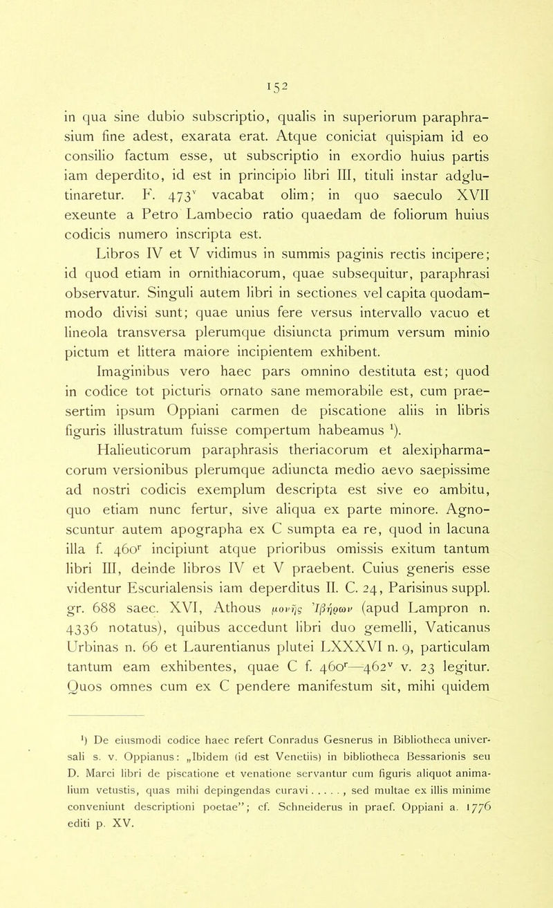 in qua sine dubio subscriptio, qualis in superiorum paraphra- sium fine adest, exarata erat. Atque coniciat quispiam id eo consilio factum esse, ut subscriptio in exordio huius partis iam deperdito, id est in principio libri III, tituli instar adglu- tinaretur. F. 473'' vacabat olim; in quo saeculo XVII exeunte a Petro Lambecio ratio quaedam de foliorum huius codicis numero inscripta est. Libros IV et V vidimus in summis paginis rectis incipere; id quod etiam in ornithiacorum, quae subsequitur, paraphrasi observatur. Singuli autem libri in sectiones vel capita quodam- modo divisi sunt; quae unius fere versus intervallo vacuo et lineola transversa plerumque disiuncta primum versum minio pictum et littera maiore incipientem exhibent. Imaginibus vero haec pars omnino destituta est; quod in codice tot picturis ornato sane memorabile est, cum prae- sertim ipsum Oppiani carmen de piscatione aliis in libris figuris illustratum fuisse compertum habeamus ^). Halieuticorum paraphrasis theriacorum et alexipharma- corum versionibus plerumque adiuncta medio aevo saepissime ad nostri codicis exemplum descripta est sive eo ambitu, quo etiam nunc fertur, sive aliqua ex parte minore. Agno- scuntur autem apographa ex C sumpta ea re, quod in lacuna illa f 460'' incipiunt atque prioribus omissis exitum tantum libri III, deinde libros IV et V praebent. Cuius generis esse videntur Escurialensis iam deperditus II. C. 24, Parisinus suppi, gr. 688 saec. XVI, Athous ^ovr]g 1(3^qcov (apud Lampron n. 4336 notatus), quibus accedunt libri duo gemelli, Vaticanus Urbinas n. 66 et Laurentianus plutei LXXXVI n. 9, particulam tantum eam exhibentes, quae C f 460'—462'' v. 23 legitur. Quos omnes cum ex C pendere manifestum sit, mihi quidem *) De eiusmodi codice haec refert Conradus Gesnerus in Bibliotheca univer- sali s. V. Oppianus: „Ibideni (id est Venetiis) in bibliotheca Bessarionis seu D. Marci libri de piscatione et venatione servantur cum figuris aliquot anima- lium vetustis, quas mihi depingendas curavi , sed multae ex illis minime conveniunt descriptioni poetae”; cf. Schneiderus in praef. Oppiani a. 1776 editi p. XV.