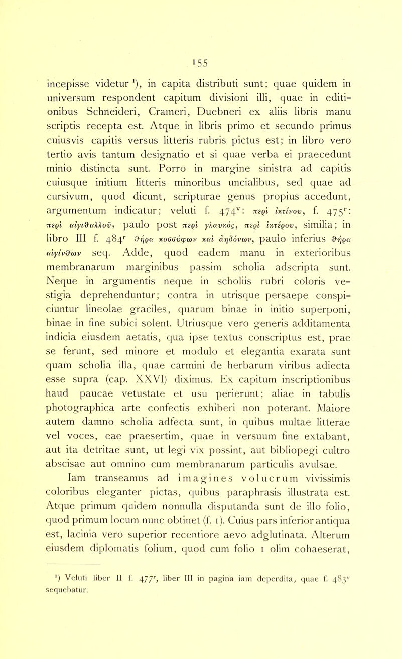 incepisse videtur '), in capita distributi sunt; quae quidem in universum respondent capitum divisioni illi, quae in editi- onibus Schneideri, Crameri, Duebneri ex aliis libris manu scriptis recepta est. Atque in libris primo et secundo primus cuiusvis capitis versus litteris rubris pictus est; in libro vero tertio avis tantum designatio et si quae verba ei praecedunt minio distincta sunt. Porro in margine sinistra ad capitis cuiusque initium litteris minoribus uncialibus, sed quae ad cursivum, quod dicunt, scripturae genus propius accedunt, argumentum indicatur; veluti f. 474'': Tte^l IkiIvov, f. 475'’: nsQl alyL&aXXovt paulo pOSt ne^l ykavuog, nsQi Ikt£qov, Similia; in libro III f. 4^4^ Kooavcpcoi' nal arjdovcov, paulo inferiUS d^rjQct alyiv&av scq. Adde, quod eadem manu in exterioribus membranarum marginibus passim scholia adscripta sunt. Neque in argumentis neque in scholiis rubri coloris ve- stigia deprehenduntur; contra in utrisque persaepe coiuspi- ciuntur lineolae graciles, quarum binae in initio superponi, binae in fine subici solent. Utriusque vero generis additamenta indicia eiusdem aetatis, qua ipse textus conscriptus est, prae se ferunt, sed minore et modulo et elegantia exarata sunt quam scholia illa, quae carmini de herbarum viribus adiecta esse supra (cap. XXVI) diximus. Ex capitum inscriptionibus haud paucae vetustate et usu perierunt; aliae in tabulis photographica arte confectis exhiberi non poterant. Maiore autem damno scholia adfecta sunt, in quibus multae litterae vel voces, eae praesertim, quae in versuum fine extabant, aut ita detritae sunt, ut legi vix possint, aut bibliopegi cultro abscisae aut omnino cum membranarum particulis avulsae. lam transeamus ad imagines v o 1 u c r u m vivissimis coloribus eleganter pictas, quibus paraphrasis illustrata est. Atf(ue primum quidem nonnulla disputanda sunt de illo folio, quod primum locum nunc obtinet (f i). Cuius pars inferior antiqua est, lacinia vero superior recentiore aevo adglutinata. Alterum eiusdem diplomatis folium, quod cum folio i olim cohaeserat. ') Veluti liber II f. 477'» liber III in pagina iain deperdita, quae f. 483'' sequebatur.