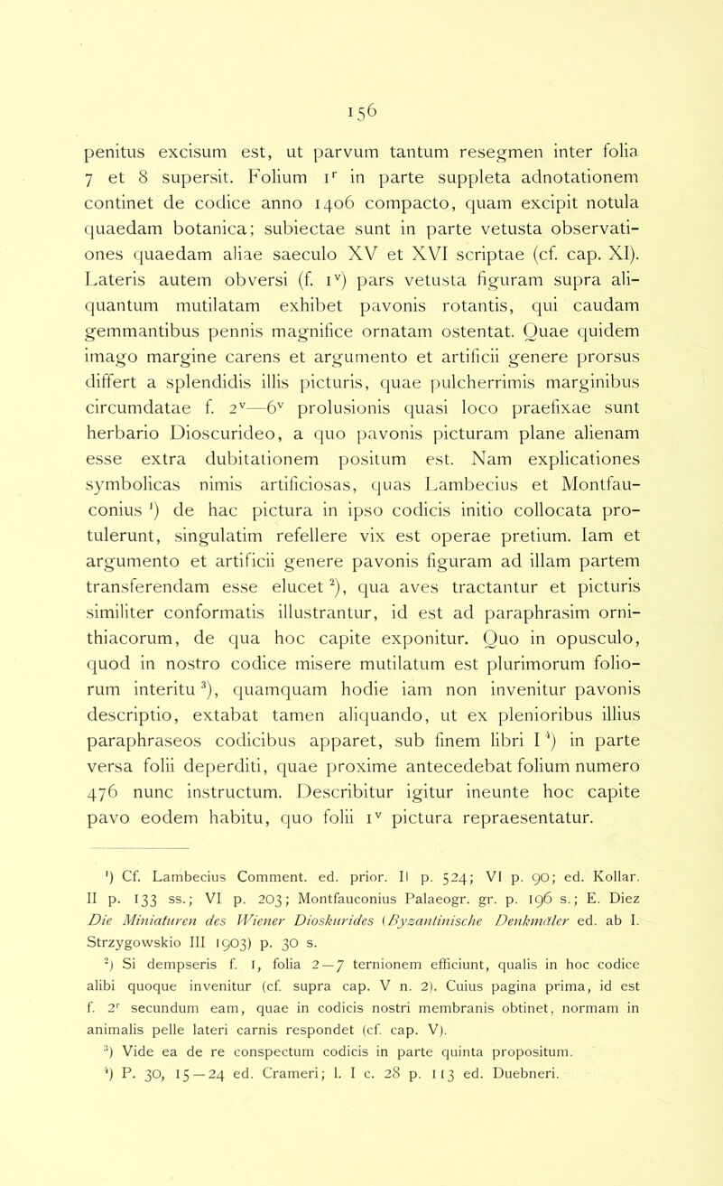 penitus excisum est, ut parvum tantum resegmen inter folia 7 et 8 supersit. Folium i* in parte suppleta adnotationem continet de codice anno 1406 compacto, quam excipit notula quaedam botanica; subiectae sunt in parte vetusta observati- ones quaedam aliae saeculo XV et XVI scriptae (cf. cap. XI). Lateris autem obversi (f. i'^) pars vetusta figuram supra ali- quantum mutilatam exhibet pavonis rotantis, qui caudam gemmantibus pennis magnifice ornatam ostentat. Quae quidem imago margine carens et argumento et artificii genere prorsus differt a splendidis illis picturis, quae ]5ulcherrimis marginibus circumdatae f. 2''—6'' prolusionis quasi loco praefixae sunt herbario Dioscurideo, a quo pavonis picturam plane alienam esse extra dubitationem positum est. Nam explicationes symbolicas nimis artificiosas, quas Lambecius et Montfau- conius ') de hac pictura in ipso codicis initio collocata pro- tulerunt, singulatim refellere vix est operae pretium. lam et argumento et artificii genere pavonis figuram ad illam partem transferendam esse elucet ^), qua aves tractantur et picturis similiter conformatis illustrantur, id est ad paraphrasim orni- thiacorum, de qua hoc capite exponitur. Quo in opusculo, quod in nostro codice misere mutilatum est plurimorum folio- rum interitu^), quamquam hodie iam non invenitur pavonis descriptio, extabat tamen aliquando, ut ex plenioribus illius paraphraseos codicibus apparet, sub finem libri I in parte versa folii deperditi, quae proxime antecedebat folium numero 476 nunc instructum. Describitur igitur ineunte hoc capite pavo eodem habitu, quo folii pictura repraesentatur. ') Cf. Lambecius Comment. ed. prior. II p. 524; VI p. 90; ed. Kollar. II p. 133 ss.; VI p. 203; Montfauconius Palaeogr. gr. p. 196 s.; E. Diez Die Miniaturen des Wiener Dioskiirides \ Byzantinische Denkmdler ed. ab I. Strzygowskio III 1903) p. 30 s. Si dempseris f l, folia 2 — 7 ternionem efficiunt, qualis in hoc codice alibi quoque invenitur (cf supra cap. V n. 2). Cuius pagina prima, id est f 2^ secundum eam, quae in codicis nostri membranis obtinet, normam in animalis pelle lateri carnis respondet (cf cap. V). •*) Vide ea de re conspectum codicis in parte quinta propositum. *) P. 30, 15 — 24 ed. Crameri; 1. I c. 28 p. 113 ed. Duebneri.